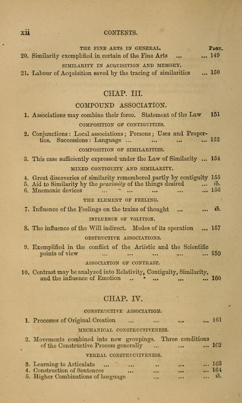 THE FINE ARTS IN GENERAL. PaOE. 20. Similarity exemplified in certain of the Fine Arts ... ... 149 SIMILARITY IN ACauISITION AND MEMORY. 21. Labour of Acquisition saved by tlie tracing of similarities ... 150 CHAP. III. COMPOUND ASSOCIATION. 1. Associations may combine tbeir force. Statement of the Law 151 COMPOSITION OF CONTIGUITIES. 2. Conjunctions: Local associations; Persons; Uses and Proper- ties. Successions: Language ... ... ... ... 152 COMPOSITION OF SIMILARITIES. 3. This case sufficiently expressed under the Law of Similarity ... 154 MIXED CONTIGUITY AND SIMILARITY. 4. Great discoveries of similarity remembered partly by contiguity 155 5. Aid to Similarity by thepivxiinity of the things desired ... th. 6. Mnemonic devices ...  ... ... ... ... 156 THE ELEMENT OF FEELING. 7. Influence of the Feelings on the trains of thought ... ... i3. INFLUENCE OF VOLITION. 8. The influence of the Win indirect. Modes of its operation ... 157 OBSTRUCTIVE ASSOCIATIONS. 9. Exemplified in the conflict of the Artistic and the Scientific points of view ... ... ... ... ... 159 ASSOCIATION OF CONTRAST. 10. Contrast may be analyzed into Relativity, Contiguity, Similarity, and the influence of Emotion „ • .,, „. ... 160 CHAP. IV. CONSTRUCTIVE ASSOCIATION. 1. Processes of Original Creation ... ... ... ... 161 MECHANICAL CONSTRUCTIVENESS. 2. Movements combined into new groupings. Three conditions of the Constructive Process generally ... ... ... 1C2 VERBAL CONSTRUCTIVENESS. 3. Learning to Articulate ... ... .. ... ... 103 4. Construction of Sentences ... ... ... ... 164 5. Higher Combinations of language ... ... ... »5«