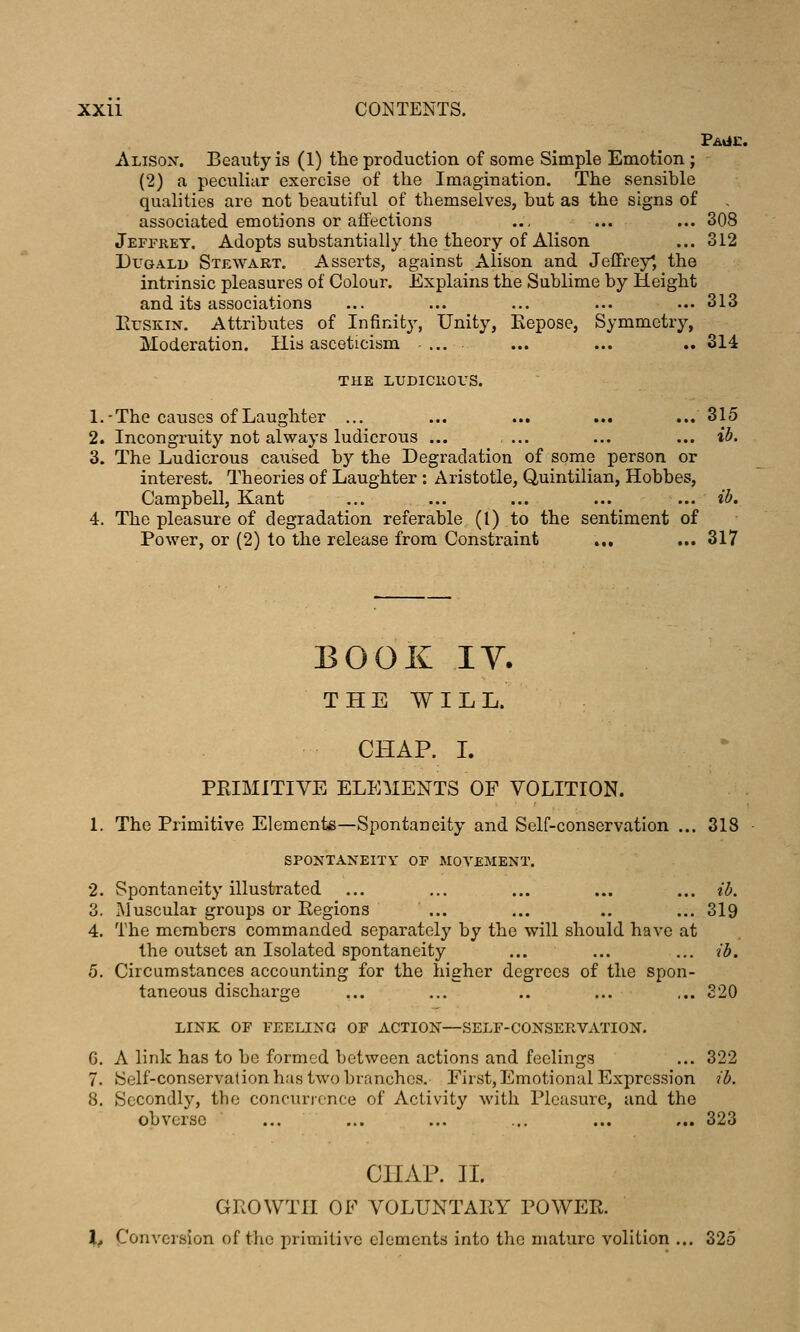 Alison. Beauty is (1) the production of some Simple Emotion ; (2) a peculiar exercise of the Imagination. The sensible qualities are not beautiful of themselves, but as the signs of associated emotions or affections ... ... ... 308 Jeffrey. Adopts substantially the theory of Alison ... 312 DuGALD Stewart. Asserts, against Alison and Jeffrey^, the intrinsic pleasures of Colour. Explains the Sublime by Height and its associations ... ... ... ... ... 313 ErSKiN. Attributes of Infinity, Unity, Eepose, Symmetry, Moderation. His asceticism .... ... ... .. 314 THE LUDiciiors. 1.-The causes of Laughter ... ... ... ... ... 315 2. Incongruity not always ludicrous ... ... ... ... ib, 3. The Ludicrous ca^ised by the Degradation of some person or interest. Theories of Laughter: Aristotle, Quintilian, Hobbes, Campbell, Kant ... ... ... ... ... il>. 4. The pleasure of degradation referable (I) to the sentiment of Power, or (2) to the release from Constraint ... ... 317 BOOK IV. THE WILL. CHAP. L PKIMITIVE ELEMENTS OF VOLITION. 1. The Primitive Elemente—Spontaneity and Self-conservation ... 318 SPONTANEITY OF MOVEMENT. 2. Spontaneity illustrated ... ... ... ... ... ib. 3. Muscular groups or Regions ... ... .. ... 319 4. The members commanded separately by the will should have at the outset an Isolated spontaneity ... ... ... ib. 5. Circumstances accounting for the higher degrees of the spon- taneous discharge ... ... .. ... ... 320 LINK OF FEELING OF ACTION—SELF-CONSERVATION. G. A link has to be formed between actions and feelings ... 322 7. Self-conservation has two branches. First, Emotional Expression ib. 8, Secondly, the concurrence of Activity with Pleasure, and the obverse ... ... ... ... ... ... 323 CHAP. n. GROWTH OF VOLUNTARY POWER. Xj Conversion of the primitive elements into the mature volition ... 325