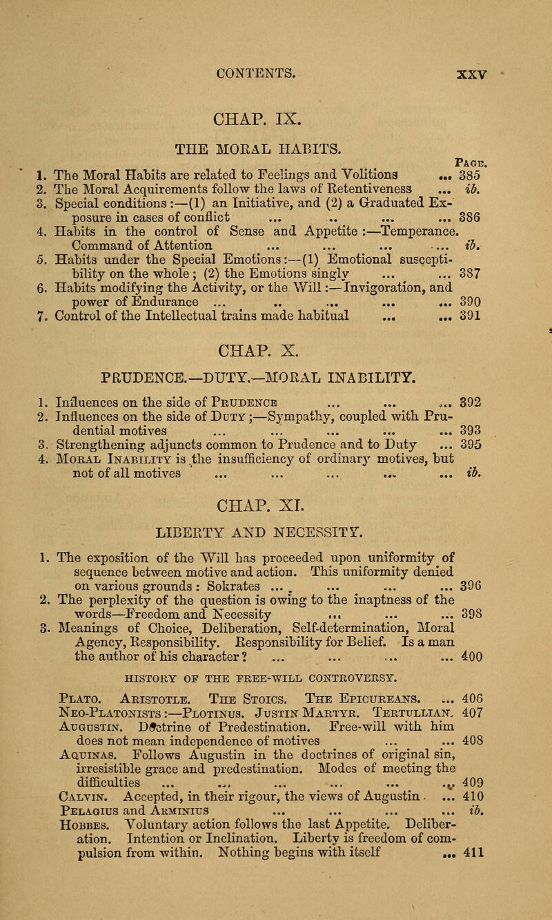 CHAP. IX. THE MORAL HABITS. Page. 1. The Moral Habits are related to Feelings and Volitions ,„ 385 2. The Moral Acquirements follow the laws of Retentiveness ... ib. 3. Special conditions :—(1) an Initiative, and (2) a Graduated Ex- posure in cases of conflict ... .. ... ... 386 4. Habits in the control of Sense and Appetite :—Temperance. Command of Attention ... ... ... ... ib. 5. Habits under the Special Emotions:—(1) Emotional suscepti- bility on the whole ; (2) the Emotions singly ... ... 387 6. Habits modifying the Activity, or the Will:—Invigoration, and power of Endurance ... .. ... ... ... 390 7. Control of the Intellectual trains made habitual ... „, 391 CHAP. X. PRUDENCE.—DUTY.—MORAL INABILITY. 1. Influences on the side of Prudence ... ... ... 392 2. Influences on the side of Duty ;—Sympathy, coupled with Pru- dential motives ... ... ... ... ... 393 3. Strengthening adjuncts common to Prudence and to Duty ... 395 4. Moral Ikability is .the insufficiency of ordinary motives, but not of all motives ... ... ... ... ... ib. CHAP. XL LIBERTY AND NECESSITY. 1. The exposition of the Will has proceeded upon uniformity of sequence between motive and action. This uniformity denied on various grounds: Sokrates ..., ... ... ...396 2. The perplexity of the question is owing to the inaptness of the words—Freedom and Necessity ..• ... ... 398 3. Meanings of Choice, Deliberation, Self-determination, Moral Agency, Responsibility. Responsibility for Belief. Is a man the author of his character ? ... ... ... ... 400 history of the eree-v/ill controversy. Plato. Aristotle. The Stoics. The Epicureans. ... 406 Neo-Platonists :—Plotinus. Justin Martyr. Tertullian. 407 AuGusTiN. Doctrine of Predestination. Free-will with him does not mean independence of motives ... ... 408 AauiNAs. Follows Augustin in the doctrines of original sin, irresistible grace and predestination. Modes of meeting the difficulties ... ... ... ... ... .^ 409 Calvin. Accepted, in their rigour, the views of Augustin - ... 410 Pelagius and Akminius ... ... ... ... ib. HoBBEs. Voluntary action follows the last Appetite. Deliber- ation. Intention or Inclination. Liberty is freedom of com- pulsion from within. Nothing begins with itself ,„ 411