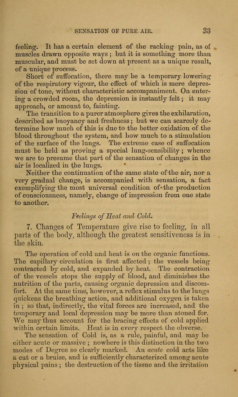 feeling. It has a certain element of the racking pain, as of muscles drawn opposite ways ; but it is something more than muscular, and must be set down at present as a unique result, of a unique process. Short of suffocation, there may be a temporary lowering of the respiratory vigour, the effect of which is mere depres- sion of tone, without characteristic accompaniment. On enter- ing a crowded room, the depression is instantly felt; it may approach, or amount to, fainting. The transition to a purer atmosphere gives the exhilaration, described as buoyancy and freshness; but we can scarcely de- termine how much of this is due to the better oxidation of the blood throughout the system, and how much to a stimulation of the surface of the lungs. The extreme case of suffocation must be held as proving a special lung-sensibility ; whence we are to presume that part of the sensation of changes in the air is localized in the lungs. * ' Neither the continuation of the same state of the air, nor a very gradual change, is accompanied with sensation, a fact exemplifying the most universal condition of* the production of consciousness, namely, change of impression from one state to another. Feelings of Heat and Cold. 7. Changes of Temperature give rise to feeling, in all parts of the body, although the greatest sensitiveness is in the skin. The operation of cold and heat is on the organic functions. The capillary circulation is first affected ; the vessels being contracted by cold, and expanded by heat. The contraction of the vessels stops the supply of blood, and diminishes the nutrition of the parts, causing organic depression and discom- fort. At the. same time, however, a reflex stimulus to the lungs quickens the breathing action, and additional oxygen is taken in ; so that, indirectly, the vital forces are increased, and the temporary and local depression may be more than atoned for. We may thus account for the bracing effects of cold applied within certain limits. Heat is in every respect the obverse. The sensation of Cold is, as a rule, painful, and may be either acute or massive ; nowhere is this distinction in the two modes of Degree so clearly marked. An acute cold acts like a cut or a bruise, and is sufficiently characterized among acute physical pains ; the destruction of the tissue and the irritation