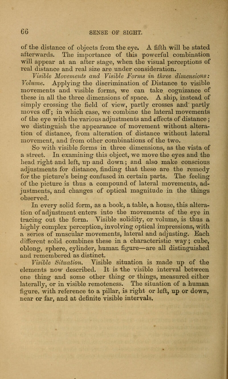 of the distance of objects from the eye. A fifth will be stated alterwards. The importance of this powerful combination will appear at an after stage, when the visual perceptions of real distance and real size are under consideration. Visible Movements and Visible Forms in three dimensions: Volume. Applying the discrimination of Distance to visible movements and visible forms, we can take cognizance of these in all the three dimensions of space. A ship, instead of simply crossing the field of view, partly crosses and' partly moves ofi; in which case, we combine the lateral movements of the eye with the various adjustments and effects of distance; we distinguish the appearance of movement without altera- tion of distance, from alteration of distance without lateral movement, and from other combinations of the two. So with visible forms in three dimensions, as the vista of a street. In examining this object, we move the eyes and the head right and left, up and down; and also make conscious adjustments for distance, finding that these are the remedy for the picture's being confused in certain parts. The feeling of the picture is thus a compound of lateral movements, ad- justments, and changes of optical magnitude in the things observed. In every solid form, as a book, a table, a house, this altera- tion of adjustment enters into the movements of the eye in tracing out the form. Visible solidity, or volume, is thus a highly complex perception, involving optical impressions, with a series of muscular movements, lateral and adjusting. Each diiferent solid combines these in a characteristic way; cube, oblong, sphere, cylinder, human figure—are all distinguished and remembered as distinct. Visible Situatio7i. Visible situation is made up of the elements now described. It is the visible interval between one thing and some other thing or things, measured either laterally, or in visible remoteness. The situation of a human figure, with reference to a pillar, is right or left, up or down, near or far, and at definite visible intervals.