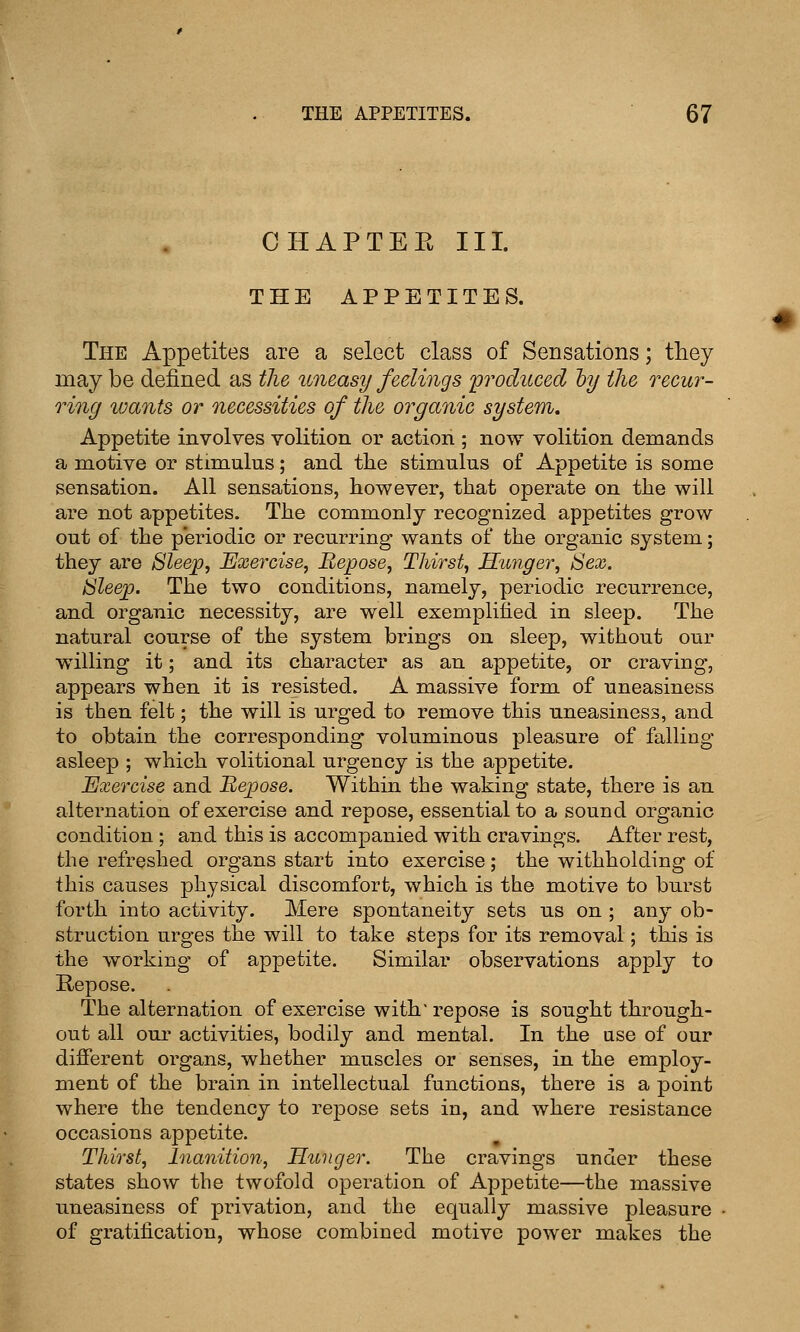 CHAPTEE III. THE APPETITES. The Appetites are a select class of Sensations; they may be defined as the uneasy feelings 'produced hy the recu)^- ring wants or necessities of the organic system. Appetite involves volition or action ; now volition demands a motive or stimulus; and the stimulus of Appetite is some sensation. All sensations, however, that operate on the will are not appetites. The commonly recognized appetites grow out of the periodic or recurring wants of the organic system; they are Sleep, Exercise, Repose, Thirst, Hunger, Sex. Sleep. The two conditions, namely, periodic recurrence, and organic necessity, are well exemplified in sleep. The natural course of the system brings on sleep, without our willing it; and its character as an appetite, or craving, appears when it is resisted. A massive form of uneasiness is then felt; the will is urged to remove this uneasiness, and to obtain the corresponding voluminous pleasure of falling asleep ; which volitional urgency is the appetite. Exercise and Bepose. Within the waking state, there is an alternation of exercise and repose, essential to a sound organic condition ; and this is accompanied with cravings. After rest, the refreshed organs start into exercise; the withholding of this causes physical discomfort, which is the motive to burst forth into activity. Mere spontaneity sets us on ; any ob- struction urges the will to take steps for its removal; this is the working of appetite. Similar observations apply to Repose. The alternation of exercise with repose is sought through- out all our activities, bodily and mental. In the use of our different organs, whether muscles or senses, in the employ- ment of the brain in intellectual functions, there is a point where the tendency to repose sets in, and where resistance occasions appetite. Thirst, Inanition, Hunger. The cravings under these states show the twofold operation of Appetite—the massive uneasiness of privation, and the equally massive pleasure of gratification, whose combined motive power makes the