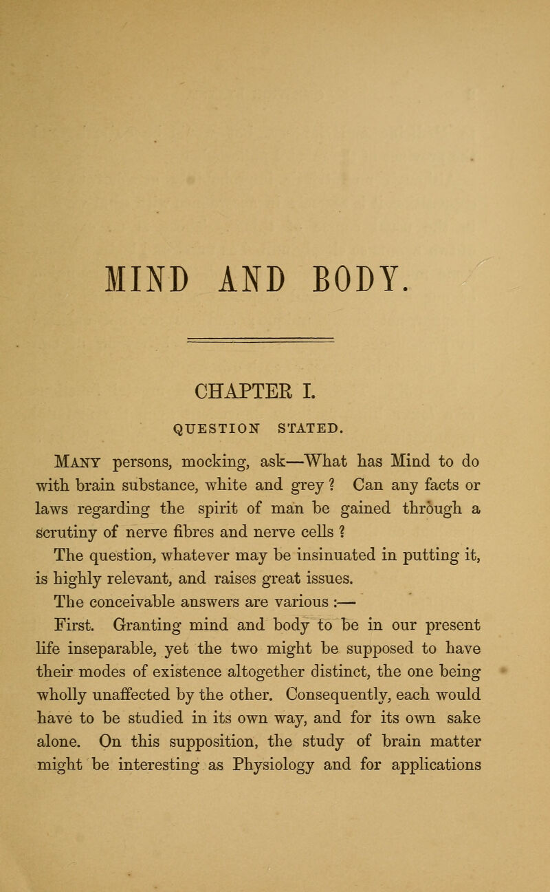 CHAPTER I. QUESTION STATED. Many persons, mocking, ask—What has Mind to do with brain substance, white and grey ? Can any facts or laws regarding the spirit of man be gained through a scrutiny of nerve fibres and nerve cells ? The question, whatever may be insinuated in putting it, is highly relevant, and raises great issues. The conceivable answers are various :— First. Granting mind and body to be in our present life inseparable, yet the two might be supposed to have their modes of existence altogether distinct, the one being wholly unaffected by the other. Consequently, each would have to be studied in its own way, and for its own sake alone. On this supposition, the study of brain matter might be interesting as Physiology and for applications