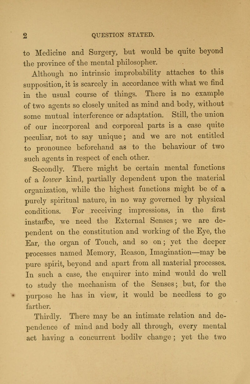 to Medicine and Surgery, but would be quite beyond the province of the mental philosopher. Although no intrinsic improbability attaches to this supposition, it is scarcely in accordance with what we find in the usual course of things. There is no example of two agents so closely united as mind and body, without some mutual interference or adaptation. Still, the union of our incorporeal and corporeal parts is a case quite peculiar, not to say unique; and we are not entitled to pronounce beforehand as to the behaviour of two such agents in respect of each other. Secondly. There might be certain mental functions of a lower kind, partially dependent upon the material organization, while the highest functions might be of a purely spiritual nature, in no way governed by physical conditions. For receiving impressions, in the first instan'ce, we need the External Senses; Ave are de- pendent on the constitution and working of the Eye, the Ear, the organ of Touch, and so on; yet the deeper processes named Memory, Reason, Imagination—may be pure spirit, beyond and apart from all material processes. In such a case, the enquirer into mind would do well to study the mechanism of the Senses; but, for the purpose he has in view, it would be needless to go farther. Thirdly. There may be an intimate relation and de- pendence of mind and body all through, every mental act having a concurrent bodilv change; yet the two