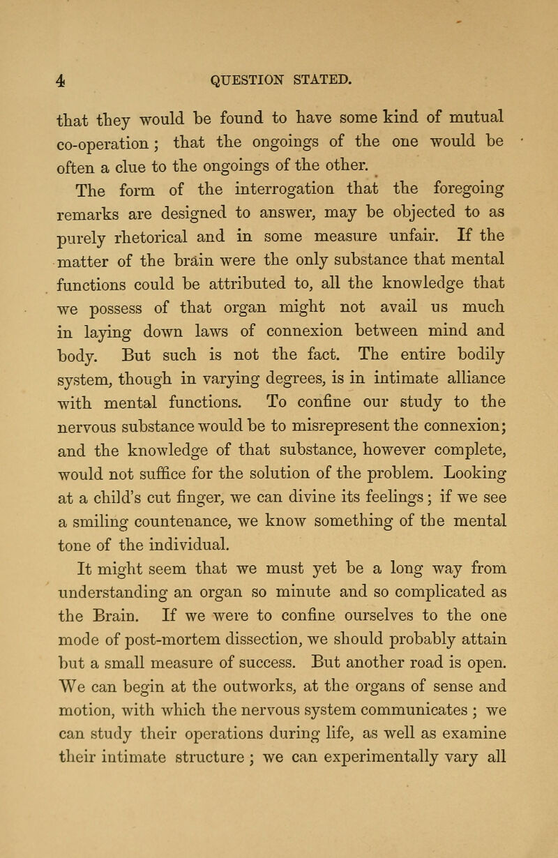 that they would be found to have some kind of mutual co-operation; that the ongoings of the one would be often a clue to the ongoings of the other. The form of the interrogation that the foregoing remarks are designed to answer, may be objected to as purely rhetorical and in some measure unfair. If the matter of the brain were the only substance that mental functions could be attributed to, all the knowledge that we possess of that organ might not avail us much in laying down laws of connexion between mind and body. But such is not the fact. The entire bodily system, though in varying degrees, is in intimate alliance with mental functions. To confine our study to the nervous substance would be to misrepresent the connexion; and the knowledge of that substance, however complete, would not suffice for the solution of the problem. Looking at a child's cut finger, we can divine its feelings; if we see a smiling countenance, we know something of the mental tone of the individual. It might seem that we must yet be a long way from understanding an organ so minute and so complicated as the Brain. If we were to confine ourselves to the one mode of post-mortem dissection, we should probably attain but a small measure of success. But another road is open. We can begin at the outworks, at the organs of sense and motion, with which the nervous system communicates ; we can study their operations during life, as well as examine their intimate structure ; we can experimentally vary all