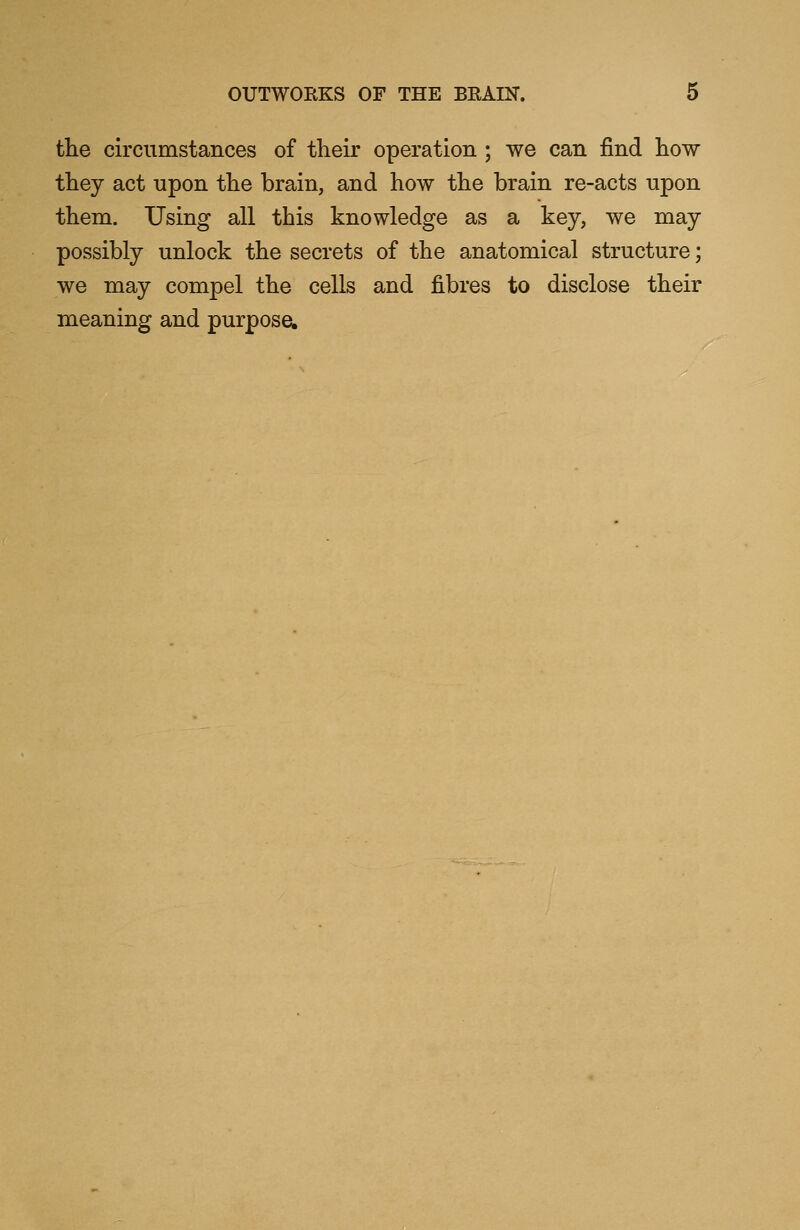 the circumstances of their operation ; we can find how they act upon the brain, and how the brain re-acts upon them. Using all this knowledge as a key, we may possibly unlock the secrets of the anatomical structure; we may compel the cells and fibres to disclose their meaning and purpose.