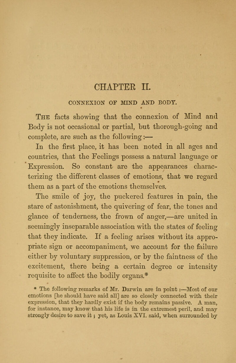 CHAPTEE II. CONNEXION OF MIND AND BODY. The facts showing that the connexion of Mind and Body is not occasional or partial, but thorough-going and complete, are such as the following:— In the first place, it has been noted in all ages and countries, that the Feelings possess a natural language or Expression. So constant are the appearances charac- terizing the different classes of emotions, that we regard them as a part of the emotions themselves. The smile of joy, the puckered features in pain, the stare of astonishment, the quivering of fear, the tones and glance of tenderness, the frown of anger,—are united in seemingly inseparable association with the states of feeling that they indicate. If a feeling arises without its appro- priate sign or accompaniment, we account for the failure either by voluntary suppression, or by the faintness of the excitement, there being a certain degree or intensity requisite to affect the bodily organs.* * The following- remarks of Mr. Darwin are in point:—Most of our emotions [he should have said all] are so closely connected with their expression, that they hardly exist if the body remains passive. A man, for instance, may know that his life is in the extremest peril, and may strongly desire to save it j yet, as Louis XVI. said, when surrounded by