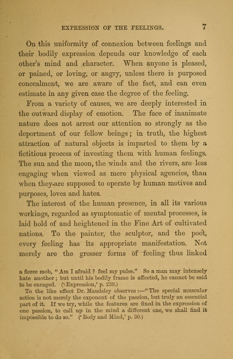 On this uniformity of connexion between feelings and their bodily expression depends our knowledge of each other's mind and character. When anyone is pleased, or pained, or loving, or angry, unless there is purposed concealment, we are aware of the fact, and can even estimate in any given case the degree of the feeling. From a variety of causes, we are deeply interested in the outward display of emotion. The face of inanimate nature does not arrest our attention so strongly as the deportment of our fellow beings; in truth, the highest attraction of natural objects is imparted to them by a fictitious process of investing them w7ith human feelings. The sun and the moon, the winds and the rivers, are• less engaging when viewed as mere physical agencies, than when they .are supposed to operate by human motives and purposes, loves and hates. The interest of the human presence, in all its various workings, regarded as symptomatic of mental processes, is laid hold of and heightened in the Fine Art of cultivated nations. To the painter, the sculptor, and the poet, every feeling has its appropriate manifestation. Not merely are the grosser forms of feeling thus linked a fierce mob,  Am I afraid ? feel my pulse. So a man may intensely hate another ; hut until his bodily frame is affected, he cannot be said to be enraged. ('Expression,' p. 239.) To the like effect Dr. Maudsley observes :— The special muscular action is not merely the exponent of the passion, but truly an essential part of it. If we try, while the features are fixed in the expression of one passion, to call up in the mind a different one, we shall find it impossible to do so. (' Body and Mind/ p. 30.)