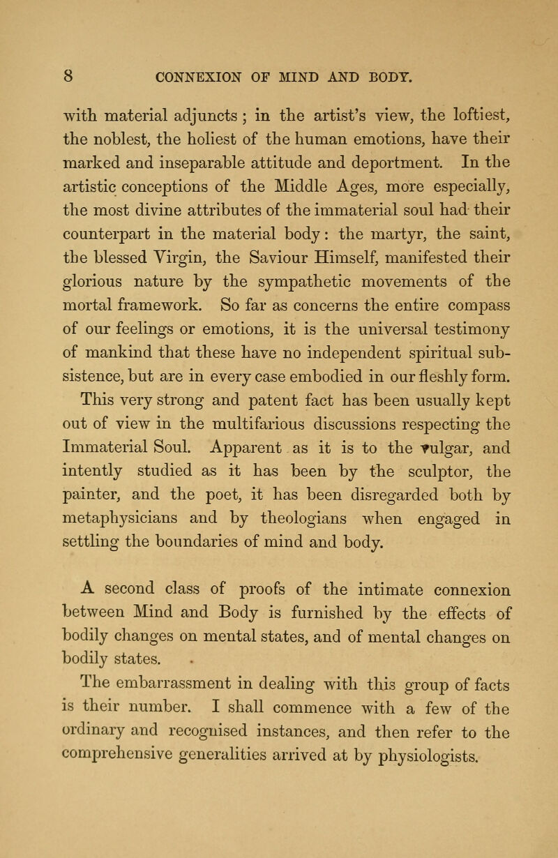 with material adjuncts ; in the artist's view, the loftiest, the noblest, the holiest of the human emotions, have their marked and inseparable attitude and deportment. In the artistic conceptions of the Middle Ages, more especially, the most divine attributes of the immaterial soul had their counterpart in the material body: the martyr, the saint, the blessed Virgin, the Saviour Himself, manifested their glorious nature by the sympathetic movements of the mortal framework. So far as concerns the entire compass of our feelings or emotions, it is the universal testimony of mankind that these have no independent spiritual sub- sistence, but are in every case embodied in our fleshly form. This very strong and patent fact has been usually kept out of view in the multifarious discussions respecting the Immaterial Soul. Apparent as it is to the vulgar, and intently studied as it has been by the sculptor, the painter, and the poet, it has been disregarded both by metaphysicians and by theologians when engaged in settling the boundaries of mind and body. A second class of proofs of the intimate connexion between Mind and Body is furnished by the effects of bodily changes on mental states, and of mental changes on bodily states. The embarrassment in dealing with this group of facts is their number. I shall commence with a few of the ordinary and recognised instances, and then refer to the comprehensive generalities arrived at by physiologists.