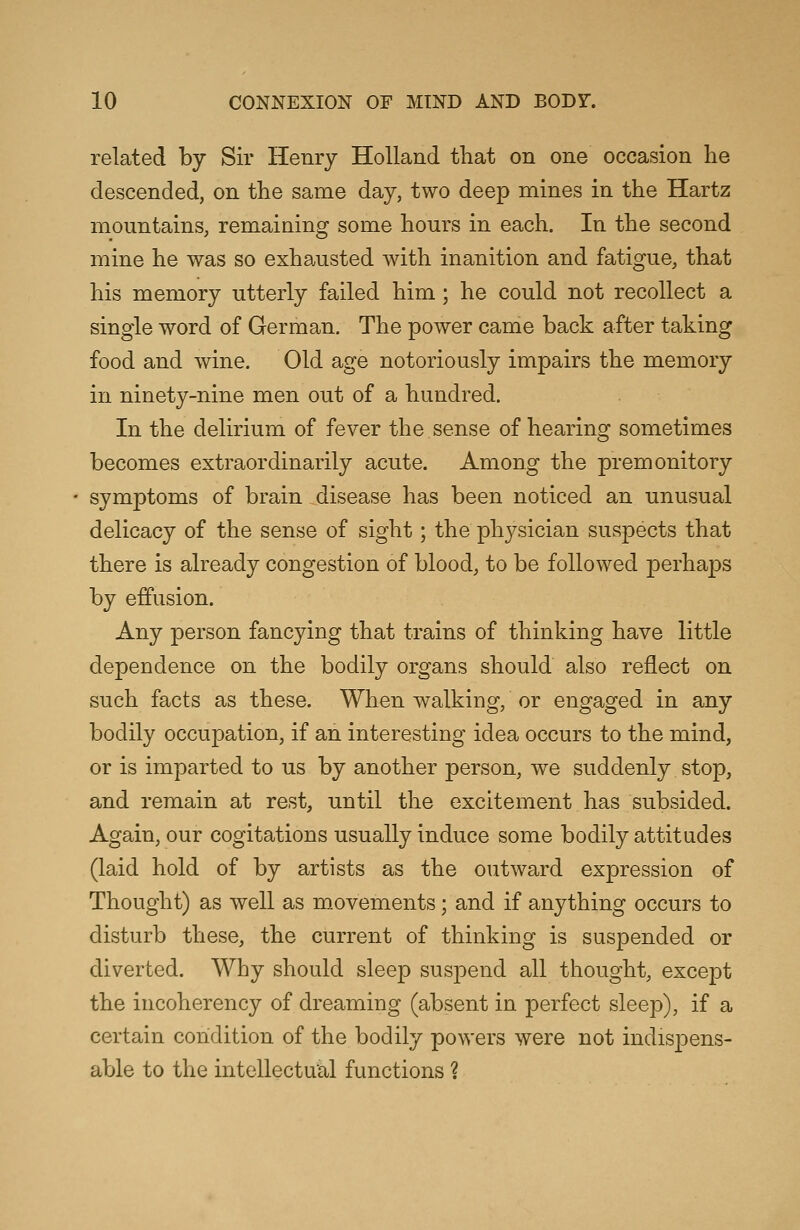 related by Sir Henry Holland that on one occasion he descended, on the same day, two deep mines in the Hartz mountains, remaining some hours in each. In the second mine he was so exhausted with inanition and fatigue, that his memory utterly failed him; he could not recollect a single word of German. The power came back after taking food and wine. Old age notoriously impairs the memory in ninety-nine men out of a hundred. In the delirium of fever the sense of hearing sometimes becomes extraordinarily acute. Among the premonitory symptoms of brain disease has been noticed an unusual delicacy of the sense of sight; the physician suspects that there is already congestion of blood, to be followed perhaps by effusion. Any person fancying that trains of thinking have little dependence on the bodily organs should also reflect on such facts as these. When walking, or engaged in any bodily occupation, if an interesting idea occurs to the mind, or is imparted to us by another person, we suddenly stop, and remain at rest, until the excitement has subsided. Again, our cogitations usually induce some bodily attitudes (laid hold of by artists as the outward expression of Thought) as well as movements; and if anything occurs to disturb these, the current of thinking is suspended or diverted. Why should sleep suspend all thought, except the incoherency of dreaming (absent in perfect sleep), if a certain condition of the bodily powers were not indispens- able to the intellectual functions %