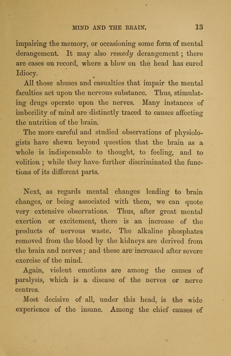 impairing the memory, or occasioning some form of mental derangement. It may also remedy derangement; there are cases on record, where a blow on the head has cured Idiocy. All those abuses and casualties that impair the mental faculties act upon the nervous substance. Thus, stimulat- ing drugs operate upon the nerves. Many instances of imbecility of mind are distinctly traced to causes affecting the nutrition of the brain. The more careful and studied observations of physiolo- gists have shewn beyond question that the brain as a whole is indispensable to thought, to feeling, and to volition ; while they have further discriminated the func- tions of its different parts. Next, as regards mental changes leading to brain changes, or being associated with them, we can quote very extensive observations. Thus, after great mental exertion or excitement, there is an increase of the products of nervous waste. The alkaline phosphates removed from the blood by the kidneys are derived from the brain and nerves ; and these are increased after severe exercise of the mind. Again, violent emotions are among the causes of paralysis, which is a disease of the nerves or nerve centres. Most decisive of all, under this head, is the wide experience of the insane. Among the chief causes of