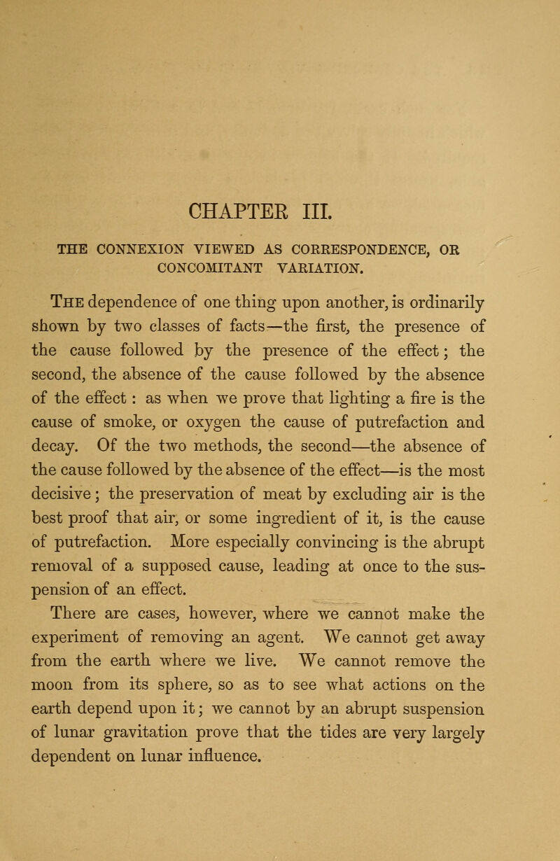 CHAPTER III. THE CONNEXION VIEWED AS CORRESPONDENCE, OR CONCOMITANT VARIATION. The dependence of one thing upon another, is ordinarily shown by two classes of facts—the first, the presence of the cause followed by the presence of the effect; the second, the absence of the cause followed by the absence of the effect: as when we prove that lighting a fire is the cause of smoke, or oxygen the cause of putrefaction and decay. Of the two methods, the second—the absence of the cause followed by the absence of the effect—is the most decisive; the preservation of meat by excluding air is the best proof that air, or some ingredient of it, is the cause of putrefaction. More especially convincing is the abrupt removal of a supposed cause, leading at once to the sus- pension of an effect. There are cases, however, where we cannot make the experiment of removing an agent. We cannot get away from the earth where we live. We cannot remove the moon from its sphere, so as to see what actions on the earth depend upon it; we cannot by an abrupt suspension of lunar gravitation prove that the tides are very largely dependent on lunar influence.