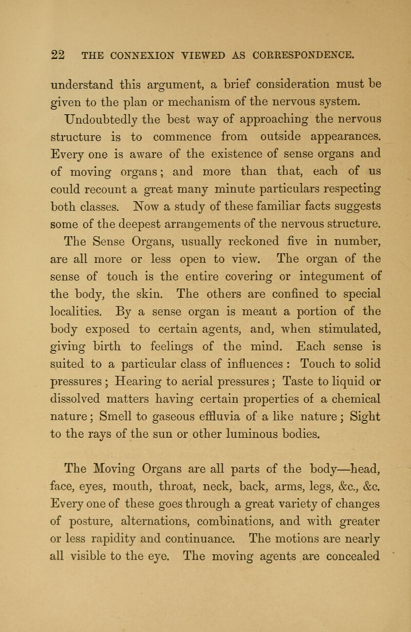 understand this argument, a brief consideration must be given to the plan or mechanism of the nervous system. Undoubtedly the best way of approaching the nervous structure is to commence from outside appearances. Every one is aware of the existence of sense organs and of moving organs; and more than that, each of us could recount a great many minute particulars respecting both classes. Now a study of these familiar facts suggests some of the deepest arrangements of the nervous structure. The Sense Organs, usually reckoned five in number, are all more or less open to view. The organ of the sense of touch is the entire covering or integument of the body, the skin. The others are confined to special localities. By a sense organ is meant a portion of the body exposed to certain agents, and, when stimulated, giving birth to feelings of the mind. Each sense is suited to a particular class of influences : Touch to solid pressures ; Hearing to aerial pressures ; Taste to liquid or dissolved matters having certain properties of a chemical nature; Smell to gaseous effluvia of a like nature ; Sight to the rays of the sun or other luminous bodies. The Moving Organs are all parts of the body—head, face, eyes, mouth, throat, neck, back, arms, legs, &c, &c. Every one of these goes through a great variety of changes of posture, alternations, combinations, and with greater or less rapidity and continuance. The motions are nearly all visible to the eye. The moving agents are concealed