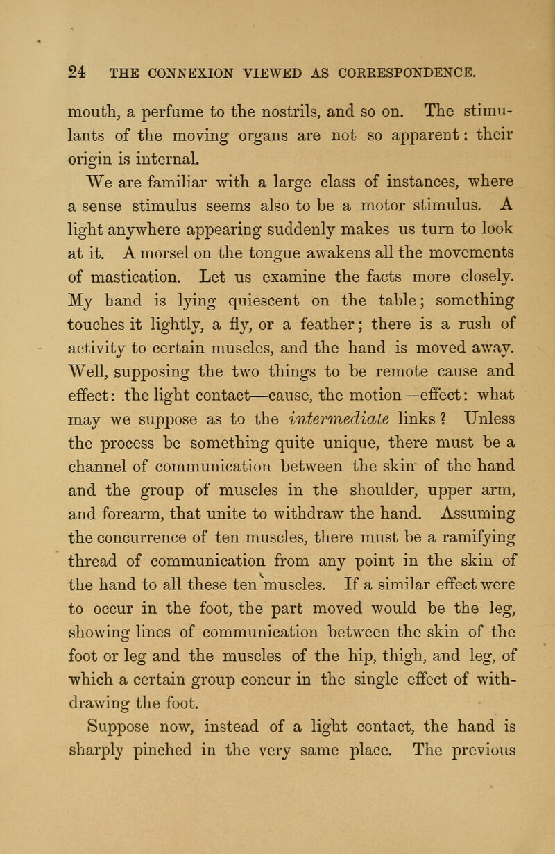 mouth, a perfume to the nostrils, and so on. The stimu- lants of the moving organs are not so apparent: their origin is internal. We are familiar with a large class of instances, where a sense stimulus seems also to be a motor stimulus. A light anywhere appearing suddenly makes us turn to look at it. A morsel on the tongue awakens all the movements of mastication. Let us examine the facts more closely. My hand is lying quiescent on the table; something touches it lightly, a fly, or a feather; there is a rush of activity to certain muscles, and the hand is moved away. Well, supposing the two things to be remote cause and effect: the light contact—cause, the motion—effect: what may we suppose as to the intermediate links? Unless the process be something quite unique, there must be a channel of communication between the skin of the hand and the group of muscles in the shoulder, upper arm, and forearm, that unite to withdraw the hand. Assuming the concurrence of ten muscles, there must be a ramifying thread of communication from any point in the skin of the hand to all these ten muscles. If a similar effect were to occur in the foot, the part moved would be the leg, showing lines of communication between the skin of the foot or leg and the muscles of the hip, thigh, and leg, of which a certain group concur in the single effect of with- drawing the foot. Suppose now, instead of a light contact, the hand is sharply pinched in the very same place. The previous