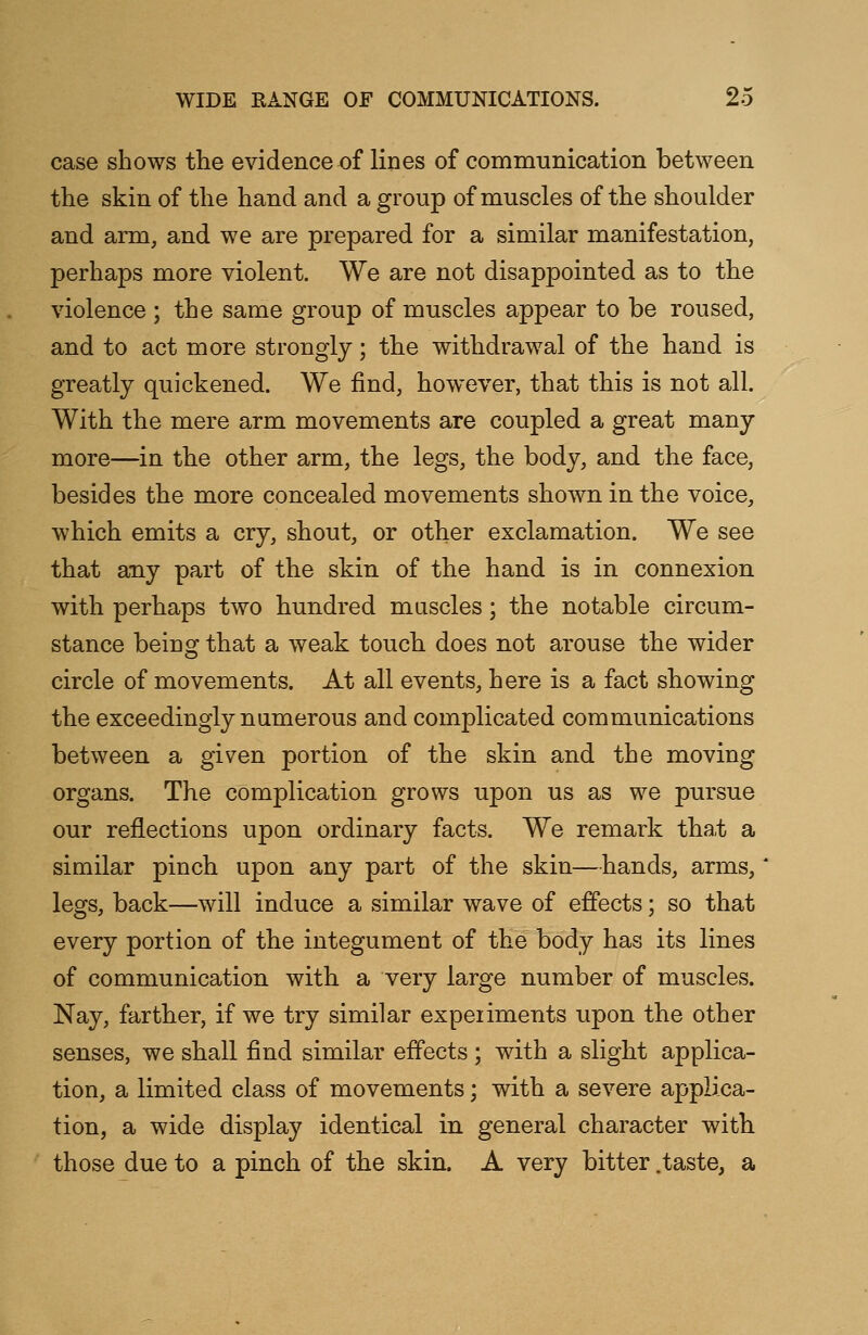 case shows the evidence of lines of communication between the skin of the hand and a group of muscles of the shoulder and arm, and we are prepared for a similar manifestation, perhaps more violent. We are not disappointed as to the violence ; the same group of muscles appear to be roused, and to act more strongly; the withdrawal of the hand is greatly quickened. We find, however, that this is not all. With the mere arm movements are coupled a great many more—in the other arm, the legs, the body, and the face, besides the more concealed movements shown in the voice, which emits a cry, shout, or other exclamation. We see that any part of the skin of the hand is in connexion with perhaps two hundred muscles; the notable circum- stance being that a weak touch does not arouse the wider circle of movements. At all events, here is a fact showing the exceedingly numerous and complicated communications between a given portion of the skin and the moving organs. The complication grows upon us as we pursue our reflections upon ordinary facts. We remark tha,t a similar pinch upon any part of the skin—hands, arms, legs, back—will induce a similar wave of effects; so that every portion of the integument of the body has its lines of communication with a very large number of muscles. Nay, farther, if we try similar expeiiments upon the other senses, we shall find similar effects ; with a slight applica- tion, a limited class of movements; with a severe applica- tion, a wide display identical in general character with those due to a pinch of the skin. A very bitter .taste, a