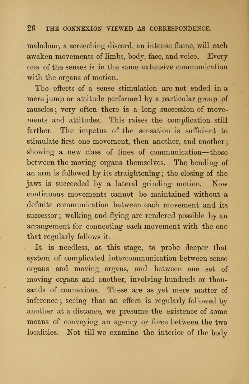 malodour, a screeching discord, an intense flame, will each awaken movements of limbs, body, face, and voice. Every one of the senses is in the same extensive communication with the organs of motion. The effects of a sense stimulation are not ended in a mere jump or attitude performed by a particular group of muscles; very often there is a long succession of move- ments and attitudes. This raises the complication still farther. The impetus of the sensation is sufficient to stimulate first one movement, then another, and another; showing a new class of lines of communication—those between the moving organs themselves. The bending of an arm is followed by its straightening; the closing of the jaws is succeeded by a lateral grinding motion. Now continuous movements cannot be maintained without a definite communication between each movement and its successor; walking and flying are rendered possible by an arrangement for connecting each movement with the one that regularly follows it. It is needless, at this stage, to probe deeper that system of complicated intercommunication between sense organs and moving organs, and between one set of moving organs and another, involving hundreds or thou- sands of connexions. These are as yet mere matter of inference ; seeing that an effect is regularly followed by another at a distance, we presume the existence of some means of conveying an agency or force between the two localities. Not till we examine the interior of the body