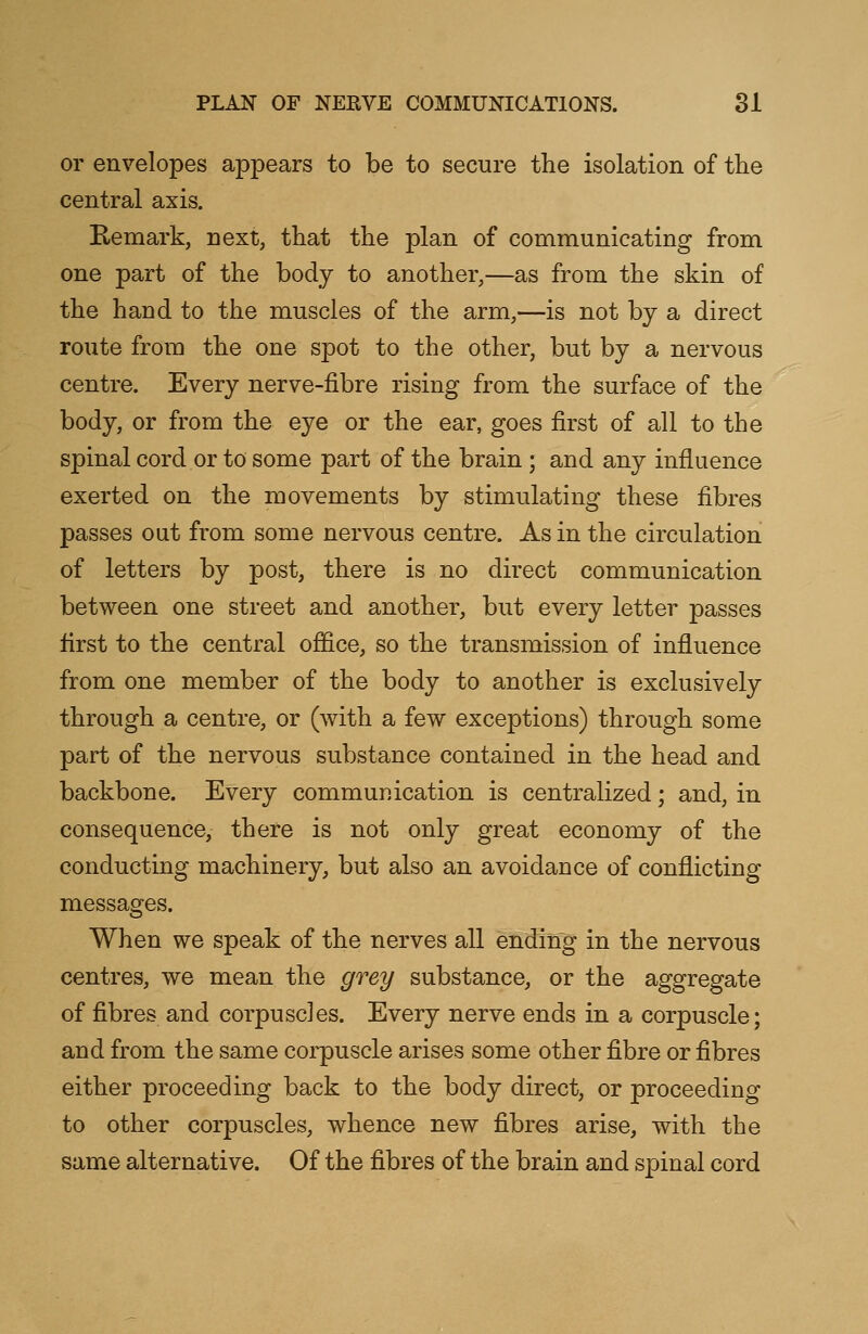 or envelopes appears to be to secure the isolation of the central axis. Remark, next, that the plan of communicating from one part of the body to another,—as from the skin of the hand to the muscles of the arm,—is not by a direct route from the one spot to the other, but by a nervous centre. Every nerve-fibre rising from the surface of the body, or from the eye or the ear, goes first of all to the spinal cord or to some part of the brain; and any influence exerted on the movements by stimulating these fibres passes out from some nervous centre. As in the circulation of letters by post, there is no direct communication between one street and another, but every letter passes first to the central office, so the transmission of influence from one member of the body to another is exclusively through a centre, or (with a few exceptions) through some part of the nervous substance contained in the head and backbone. Every communication is centralized; and, in consequence, there is not only great economy of the conducting machinery, but also an avoidance of conflicting messages. When we speak of the nerves all ending in the nervous centres, we mean the grey substance, or the aggregate of fibres and corpuscles. Every nerve ends in a corpuscle; and from the same corpuscle arises some other fibre or fibres either proceeding back to the body direct, or proceeding to other corpuscles, whence new fibres arise, with the same alternative. Of the fibres of the brain and spinal cord