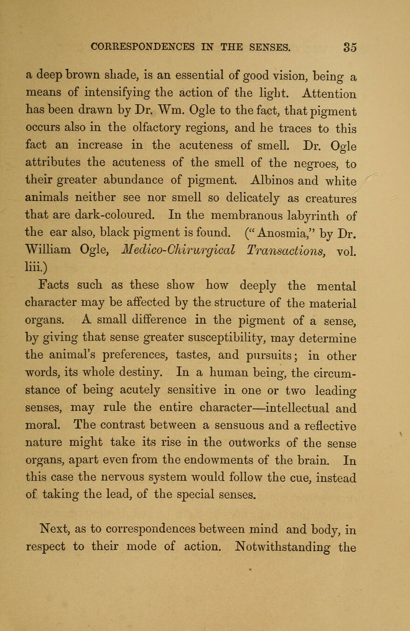 a deep brown shade, is an essential of good vision, being a means of intensifying the action of the light. Attention has been drawn by Dr. Wm. Ogle to the fact, that pigment occurs also in the olfactory regions, and he traces to this fact an increase in the acuteness of smell. Dr. Ogle attributes the acuteness of the smell of the negroes, to their greater abundance of pigment. Albinos and white animals neither see nor smell so delicately as creatures that are dark-coloured. In the membranous labyrinth of the ear also, black pigment is found. ( Anosmia, by Dr. William Ogle, Medico-Chirurgical Transactions, vol. liii.) Facts such as these show how deeply the mental character may be affected by the structure of the material organs. A small difference in the pigment of a sense, by giving that sense greater susceptibility, may determine the animal's preferences, tastes, and pursuits; in other words, its whole destiny. In a human being, the circum- stance of being acutely sensitive in one or two leading senses, may rule the entire character—intellectual and moral. The contrast between a sensuous and a reflective nature might take its rise in the outworks of the sense organs, apart even from the endowments of the brain. In this case the nervous system would follow the cue, instead of taking the lead, of the special senses. Next, as to correspondences between mind and body, in respect to their mode of action. Notwithstanding the