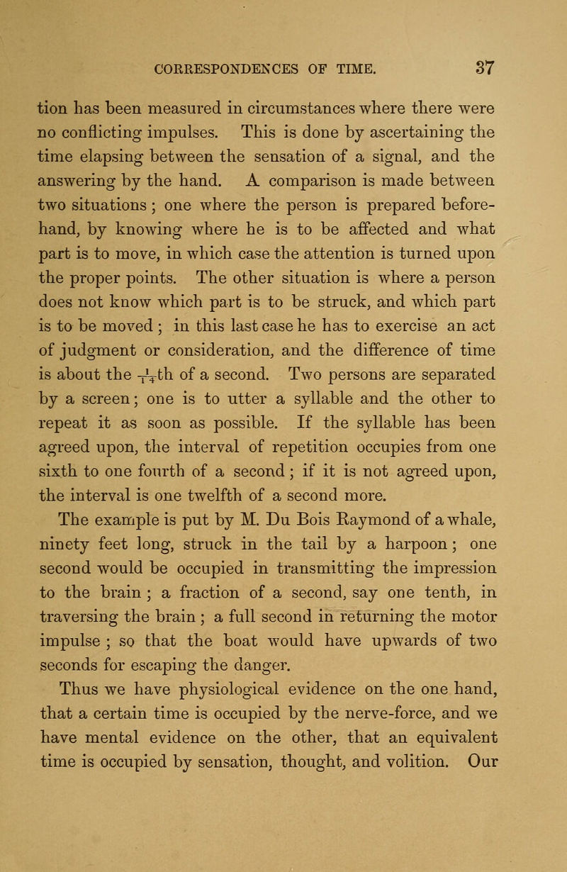 tion has been measured in circumstances where there were no conflicting impulses. This is done by ascertaining the time elapsing between the sensation of a signal, and the answering by the hand. A comparison is made between two situations; one where the person is prepared before- hand, by knowing where he is to be affected and what part is to move, in which case the attention is turned upon the proper points. The other situation is where a person does not know which part is to be struck, and which part is to be moved ; in this last case he has to exercise an act of judgment or consideration, and the difference of time is about the -Vth of a second. Two persons are separated by a screen; one is to utter a syllable and the other to repeat it as soon as possible. If the syllable has been agreed upon, the interval of repetition occupies from one sixth to one fourth of a second; if it is not agreed upon, the interval is one twelfth of a second more. The example is put by M. Du Bois Raymond of a whale, ninety feet long, struck in the tail by a harpoon; one second would be occupied in transmitting the impression to the brain ; a fraction of a second, say one tenth, in traversing the brain ; a full second in returning the motor impulse ; so that the boat would have upwards of two seconds for escaping the danger. Thus we have physiological evidence on the one hand, that a certain time is occupied by the nerve-force, and we have mental evidence on the other, that an equivalent time is occupied by sensation, thought, and volition. Our