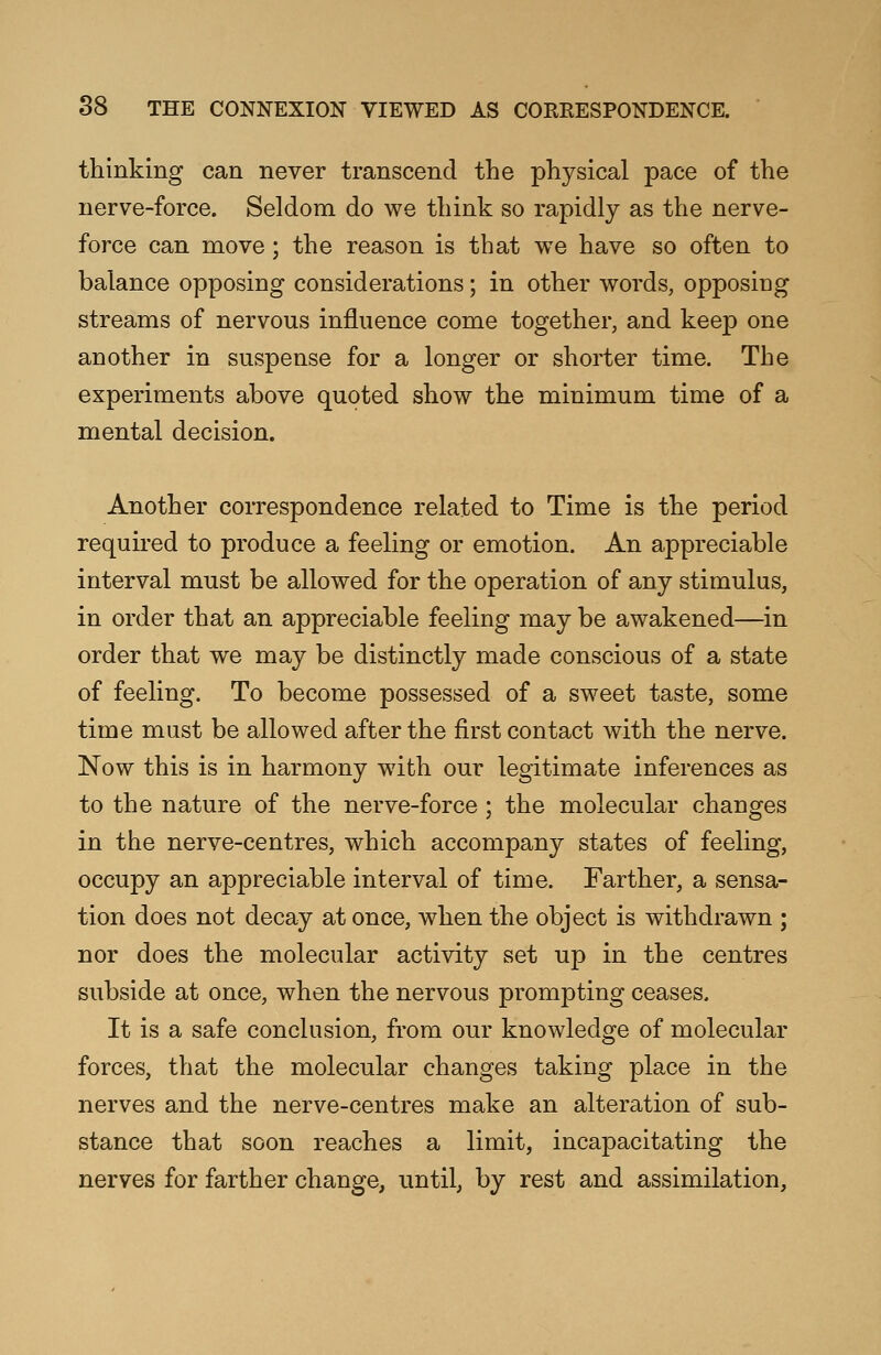 thinking can never transcend the physical pace of the nerve-force. Seldom do we think so rapidly as the nerve- force can move; the reason is that we have so often to balance opposing considerations; in other words, opposing streams of nervous influence come together, and keep one another in suspense for a longer or shorter time. The experiments above quoted show the minimum time of a mental decision. Another correspondence related to Time is the period required to produce a feeling or emotion. An appreciable interval must be allowed for the operation of any stimulus, in order that an appreciable feeling may be awakened—in order that we may be distinctly made conscious of a state of feeling. To become possessed of a sweet taste, some time must be allowed after the first contact with the nerve. Now this is in harmony with our legitimate inferences as to the nature of the nerve-force; the molecular changes in the nerve-centres, which accompany states of feeling, occupy an appreciable interval of time. Farther, a sensa- tion does not decay at once, when the object is withdrawn ; nor does the molecular activity set up in the centres subside at once, when the nervous prompting ceases. It is a safe conclusion, from our knowledge of molecular forces, that the molecular changes taking place in the nerves and the nerve-centres make an alteration of sub- stance that soon reaches a limit, incapacitating the nerves for farther change, until, by rest and assimilation,