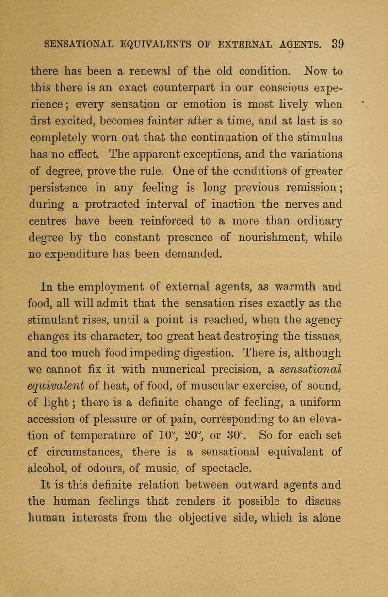 there has been a renewal of the old condition. Now to this there is an exact counterpart in our conscious expe- rience ; every sensation or emotion is most lively when first excited, becomes fainter after a time, and at last is so completely worn out that the continuation of the stimulus has no effect. The apparent exceptions, and the variations of degree, prove the rule. One of the conditions of greater persistence in any feeling is long previous remission; during a protracted interval of inaction the nerves and centres have been reinforced to a more than ordinary degree by the constant presence of nourishment, while no expenditure has been demanded. In the employment of external agents, as warmth and food, all will admit that the sensation rises exactly as the stimulant rises, until a point is reached, when the agency changes its character, too great heat destroying the tissues, and too much food impeding digestion. There is, although we cannot fix it with numerical precision, a sensational equivalent of heat, of food, of muscular exercise, of sound, of light; there is a definite change of feeling, a uniform accession of pleasure or of pain, corresponding to an eleva- tion of temperature of 10°, 20°, or 30°. So for each set of circumstances, there is a sensational equivalent of alcohol, of odours, of music, of spectacle. It is this definite relation between outward agents and the human feelings that renders it possible to discuss human interests from the objective side, which is alone