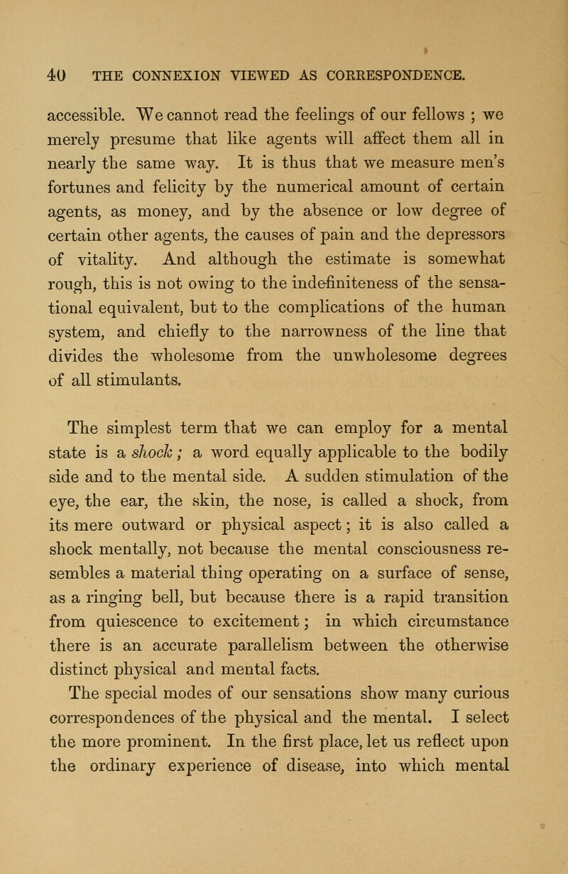 accessible. We cannot read the feelings of our fellows ; we merely presume that like agents will affect them all in nearly the same way. It is thus that we measure men's fortunes and felicity by the numerical amount of certain agents, as money, and by the absence or low degree of certain other agents, the causes of pain and the depressors of vitality. And although the estimate is somewhat rough, this is not owing to the indefiniteness of the sensa- tional equivalent, but to the complications of the human system, and chiefly to the narrowness of the line that divides the wholesome from the unwholesome degrees of all stimulants. The simplest term that we can employ for a mental state is a shock; a word equally applicable to the bodily side and to the mental side. A sudden stimulation of the eye, the ear, the skin, the nose, is called a shock, from its mere outward or physical aspect; it is also called a shock mentally, not because the mental consciousness re- sembles a material thing operating on a surface of sense, as a ringing bell, but because there is a rapid transition from quiescence to excitement; in which circumstance there is an accurate parallelism between the otherwise distinct physical and mental facts. The special modes of our sensations show many curious correspondences of the physical and the mental. I select the more prominent. In the first place, let us reflect upon the ordinary experience of disease, into which mental