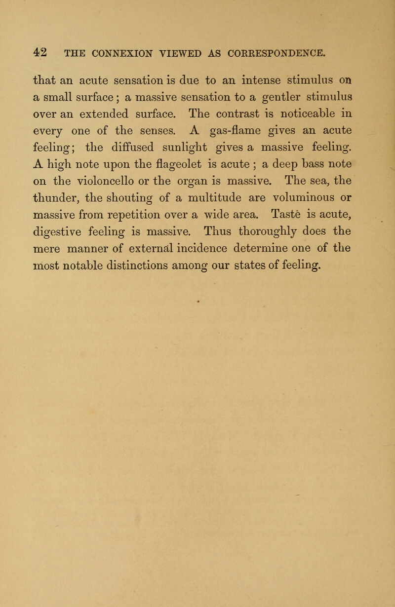 that an acute sensation is due to an intense stimulus on a smalt surface; a massive sensation to a gentler stimulus over an extended surface. The contrast is noticeable in every one of the senses. A gas-flame gives an acute feeling; the diffused sunlight gives a massive feeling. A high note upon the flageolet is acute ; a deep bass note on the violoncello or the organ is massive. The sea, the thunder, the shouting of a multitude are voluminous or massive from repetition over a wide area. Taste is acute, digestive feeling is massive. Thus thoroughly does the mere manner of external incidence determine one of the most notable distinctions among our states of feeling.