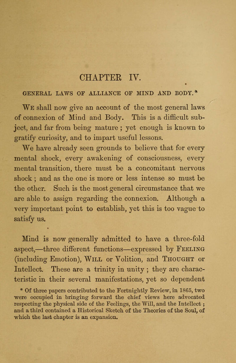 CHAPTEE IV. GENERAL LAWS OF ALLIANCE OF MIND AND BODY.* We shall now give an account of the most general laws of connexion of Mind and Body. This is a difficult sub- ject, and far from being mature ; yet enough is known to gratify curiosity, and to impart useful lessons. We have already seen grounds to believe that for every mental shock, every awakening of consciousness, every mental transition, there must be a concomitant nervous shock ; and as the one is more or less intense so must be the other. Such is the most general circumstance that we are able to assign regarding the connexion. Although a very important point to establish, yet this is too vague to satisfy us. Mind is now generally admitted to have a three-fold aspect,—three different functions—expressed by Feeling (including Emotion), Will or Yolition, and Thought or Intellect. These are a trinity in unity ; they are charac- teristic in their several manifestations, yet so dependent * Of three papers contributed to the Fortnightly Review, in 1865, two were occupied in bringing- forward the chief views here advocated respecting the physical side of the Feelings, the Will, and the Intellect ; and a third contained a Historical Sketch of the Theories of the Soul, of which the last chapter is an expansion.