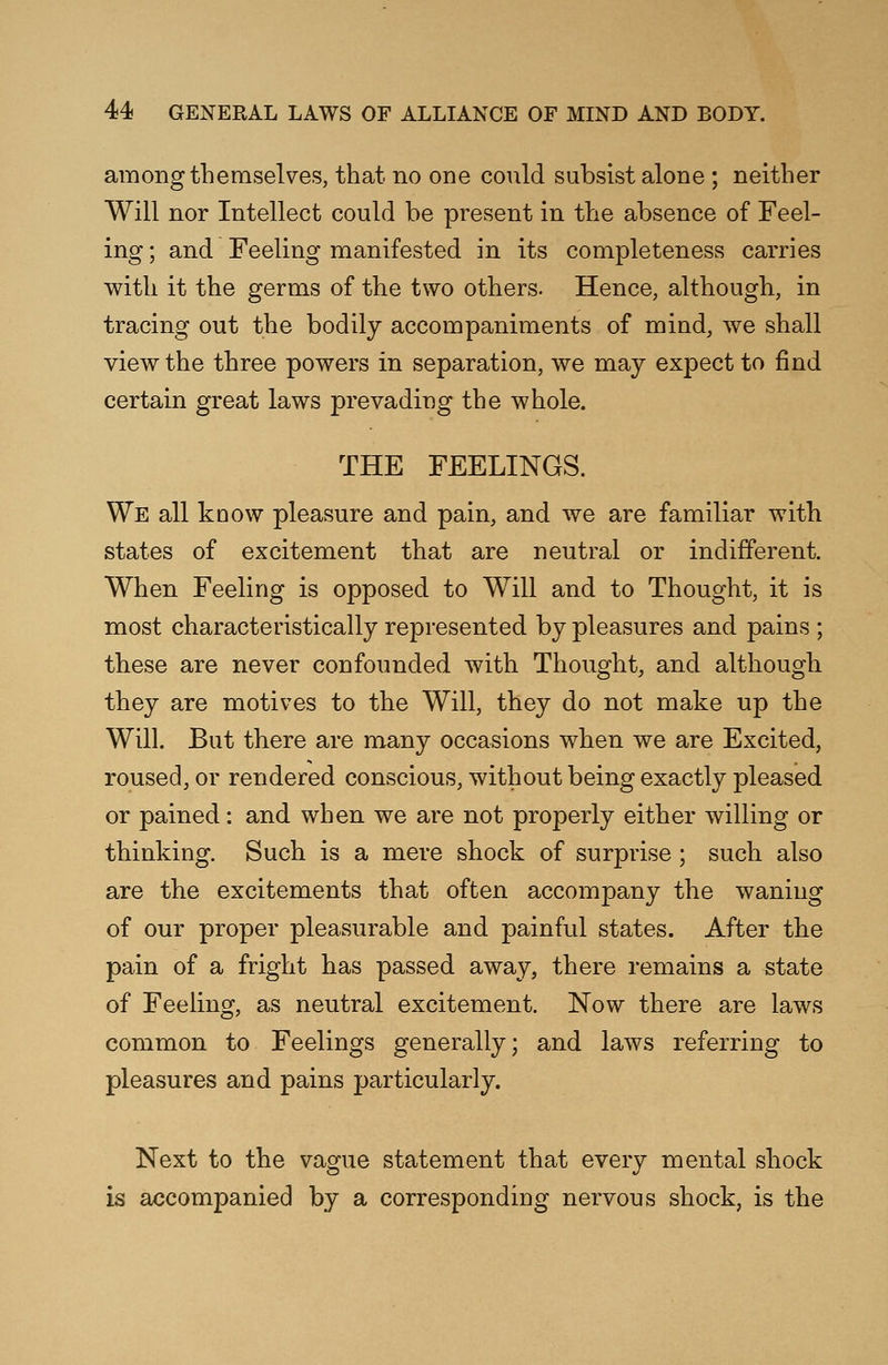 among themselves, that no one could subsist alone ; neither Will nor Intellect could be present in the absence of Feel- ing ; and Feeling manifested in its completeness carries with it the germs of the two others. Hence, although, in tracing out the bodily accompaniments of mind, we shall view the three powers in separation, we may expect to find certain great laws prevading the whole. THE FEELINGS. We all know pleasure and pain, and we are familiar with states of excitement that are neutral or indifferent. When Feeling is opposed to Will and to Thought, it is most characteristically represented by pleasures and pains ; these are never confounded with Thought, and although they are motives to the Will, they do not make up the Will. But there are many occasions when we are Excited, roused, or rendered conscious, without being exactly pleased or pained: and when we are not properly either willing or thinking. Such is a mere shock of surprise ; such also are the excitements that often accompany the waning of our proper pleasurable and painful states. After the pain of a fright has passed away, there remains a state of Feeling, as neutral excitement. Now there are laws common to Feelings generally; and laws referring to pleasures and pains particularly. Next to the vague statement that every mental shock is accompanied by a corresponding nervous shock, is the