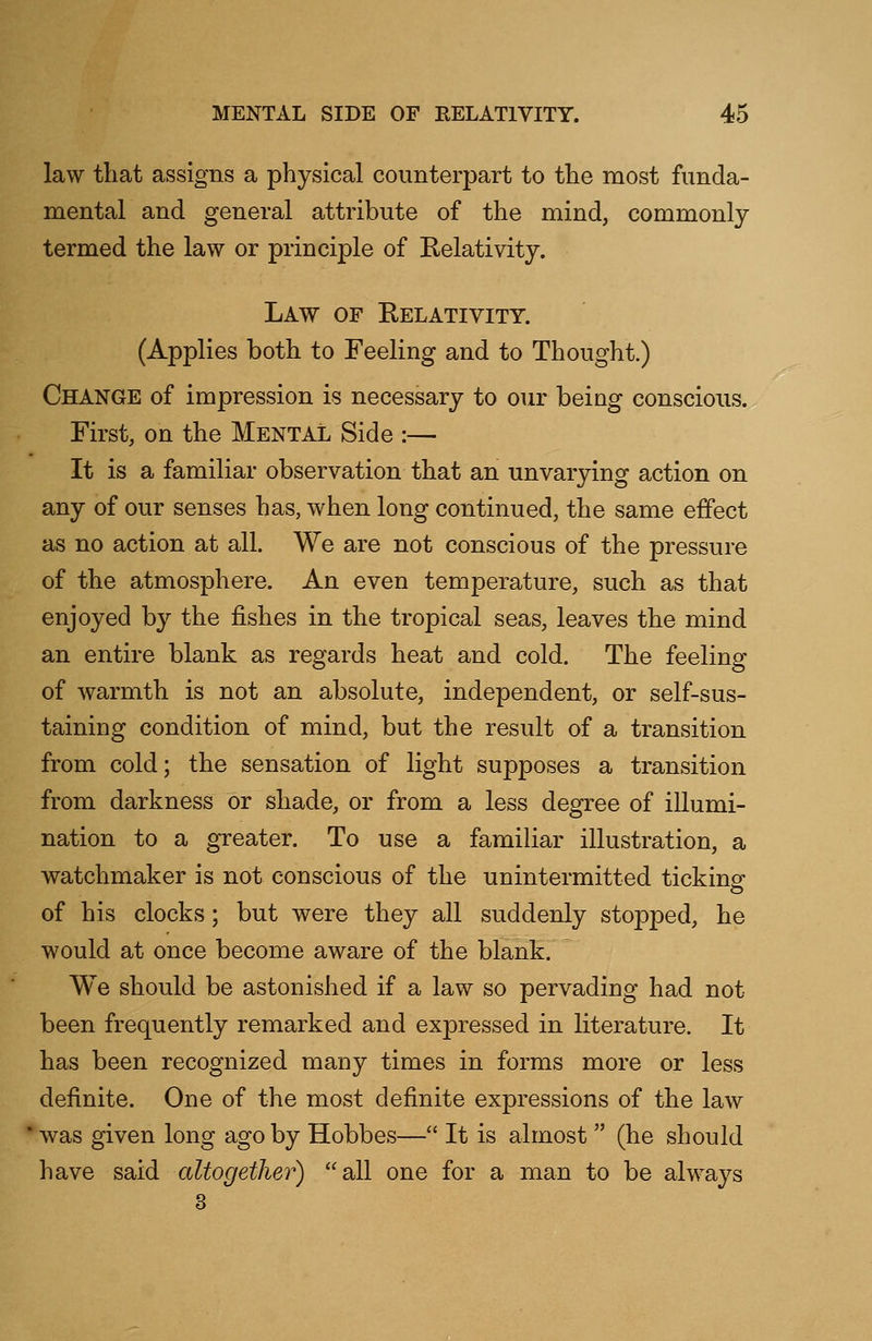 law that assigns a physical counterpart to the most funda- mental and general attribute of the mind, commonly termed the law or principle of Relativity. Law of Relativity. (Applies both to Feeling and to Thought.) Change of impression is necessary to our being conscious. First, on the Mental Side :— It is a familiar observation that an unvarying action on any of our senses has, when long continued, the same effect as no action at all. We are not conscious of the pressure of the atmosphere. An even temperature, such as that enjoyed by the fishes in the tropical seas, leaves the mind an entire blank as regards heat and cold. The feeling of warmth is not an absolute, independent, or self-sus- taining condition of mind, but the result of a transition from cold; the sensation of light supposes a transition from darkness or shade, or from a less degree of illumi- nation to a greater. To use a familiar illustration, a watchmaker is not conscious of the unintermitted ticking of his clocks; but were they all suddenly stopped, he would at once become aware of the blank. We should be astonished if a law so pervading had not been frequently remarked and expressed in literature. It has been recognized many times in forms more or less definite. One of the most definite expressions of the law was given long ago by Hobbes— It is almost  (he should have said altogether) all one for a man to be always