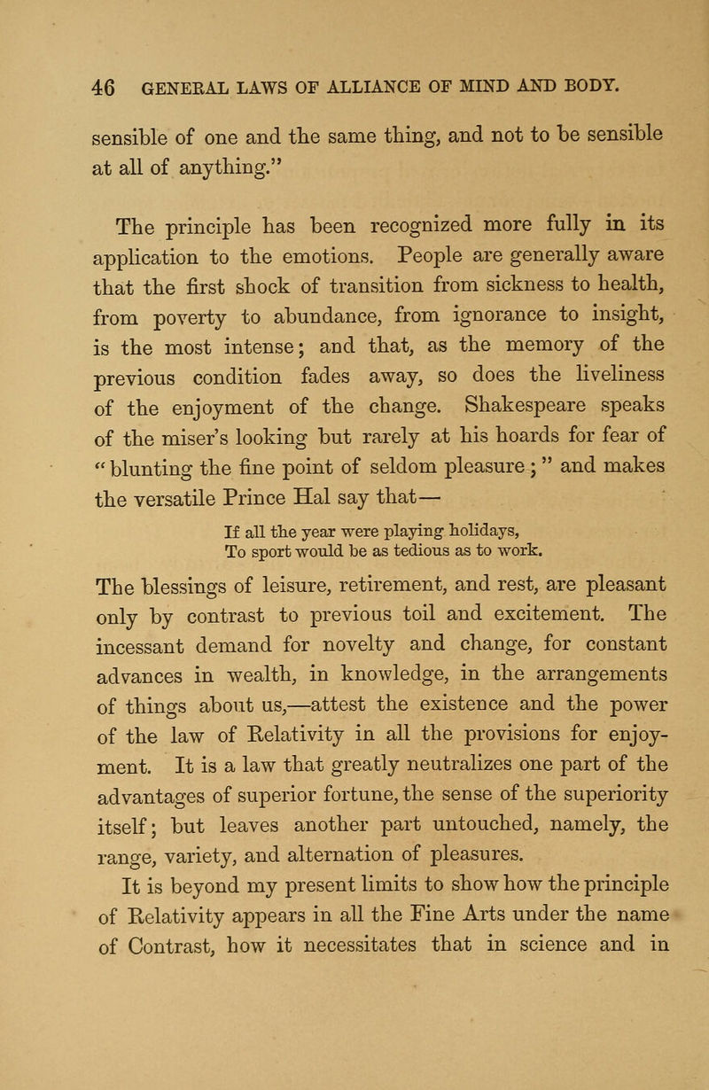 sensible of one and the same thing, and not to be sensible at all of anything. The principle has been recognized more fully in its application to the emotions. People are generally aware that the first shock of transition from sickness to health, from poverty to abundance, from ignorance to insight, is the most intense; and that, as the memory of the previous condition fades away, so does the liveliness of the enjoyment of the change. Shakespeare speaks of the miser's looking but rarely at his hoards for fear of  blunting the fine point of seldom pleasure ;  and makes the versatile Prince Hal say that— If all tlie year were playing1 holidays, To sport would be as tedious as to work. The blessings of leisure, retirement, and rest, are pleasant only by contrast to previous toil and excitement. The incessant demand for novelty and change, for constant advances in wealth, in knowledge, in the arrangements of things about us,—attest the existence and the power of the law of Relativity in all the provisions for enjoy- ment. It is a law that greatly neutralizes one part of the advantages of superior fortune, the sense of the superiority itself; but leaves another part untouched, namely, the range, variety, and alternation of pleasures. It is beyond my present limits to show how the principle of Relativity appears in all the Fine Arts under the name of Contrast, how it necessitates that in science and in