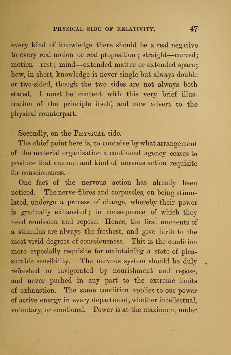 every kind of knowledge there should be a real negative to every real notion or real proposition ; straight—curved; motion—rest; mind—extended matter or extended space; how, in short, knowledge is never single but always double or two-sided, though the two sides are not always both stated. I must be content with this very brief illus- tration of the principle itself, and now advert to the physical counterpart. Secondly, on the Physical side. The chief point here is, to conceive by what arrangement of the material organization a continued agency ceases to produce that amount and kind of nervous action requisite for consciousness. One fact of the nervous action has already been noticed. The nerve-fibres and corpuscles, on being stimu- lated, undergo a process of change, whereby their power is gradually exhausted; in consequence of which they need remission and repose. Hence, the first moments of a stimulus are always the freshest, and give birth to the most vivid degrees of consciousness. This is the condition more especially requisite for maintaining a state of plea- surable sensibility. The nervous system should be duly refreshed or invigorated by nourishment and repose, and never pushed in any part to the extreme limits of exhaustion. The same condition applies to our power of active energy in every department, whether intellectual, voluntary, or emotional. Power is at the maximum, under