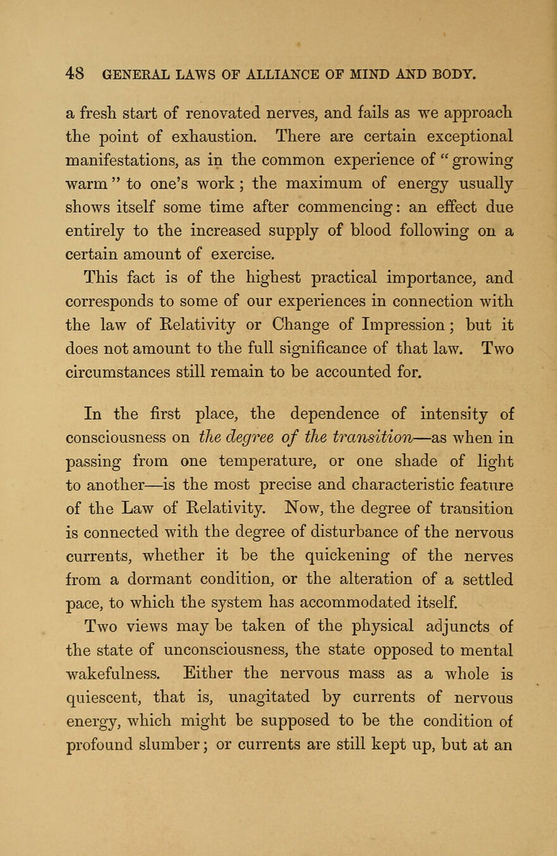 a fresh start of renovated nerves, and fails as we approach the point of exhaustion. There are certain exceptional manifestations, as in the common experience of  growing warm  to one's work; the maximum of energy usually shows itself some time after commencing: an effect due entirely to the increased supply of blood following on a certain amount of exercise. This fact is of the highest practical importance, and corresponds to some of our experiences in connection with the law of Relativity or Change of Impression; but it does not amount to the full significance of that law. Two circumstances still remain to be accounted for. In the first place, the dependence of intensity of consciousness on the degree of the transition—as when in passing from one temperature, or one shade of light to another—is the most precise and characteristic feature of the Law of Relativity. Now, the degree of transition is connected with the degree of disturbance of the nervous currents, whether it be the quickening of the nerves from a dormant condition, or the alteration of a settled pace, to which the system has accommodated itself. Two views may be taken of the physical adjuncts of the state of unconsciousness, the state opposed to mental wakefulness. Either the nervous mass as a whole is quiescent, that is, unagitated by currents of nervous energy, which might be supposed to be the condition of profound slumber; or currents are still kept up, but at an