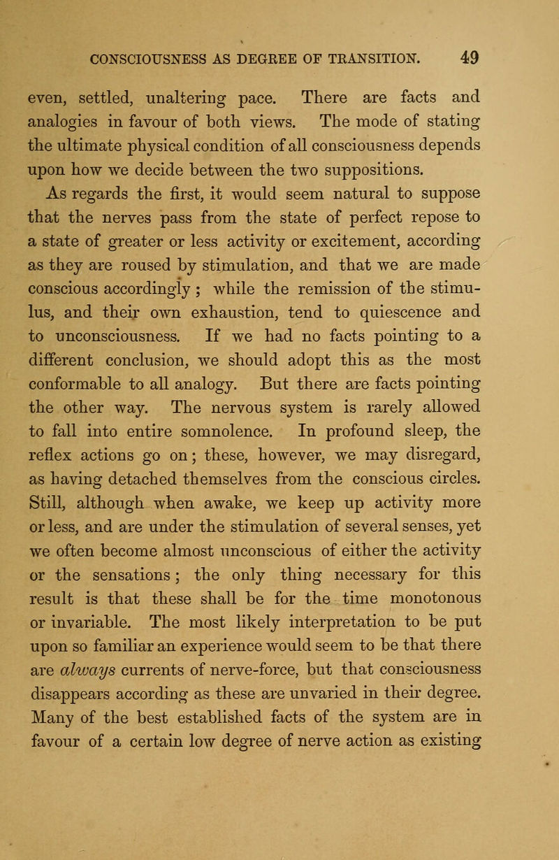 even, settled, unaltering pace. There are facts and analogies in favour of both views. The mode of stating the ultimate physical condition of all consciousness depends upon how we decide between the two suppositions. As regards the first, it would seem natural to suppose that the nerves pass from the state of perfect repose to a state of greater or less activity or excitement, according as they are roused by stimulation, and that we are made conscious accordingly ; while the remission of the stimu- lus, and their own exhaustion, tend to quiescence and to unconsciousness. If we had no facts pointing to a different conclusion, we should adopt this as the most conformable to all analogy. But there are facts pointing the other way. The nervous system is rarely allowed to fall into entire somnolence. In profound sleep, the reflex actions go on; these, however, we may disregard, as having detached themselves from the conscious circles. Still, although when awake, we keep up activity more or less, and are under the stimulation of several senses, yet we often become almost unconscious of either the activity or the sensations; the only thing necessary for this result is that these shall be for the time monotonous or invariable. The most likely interpretation to be put upon so familiar an experience would seem to be that there are always currents of nerve-force, but that consciousness disappears according as these are unvaried in their degree. Many of the best established facts of the system are in favour of a certain low degree of nerve action as existing