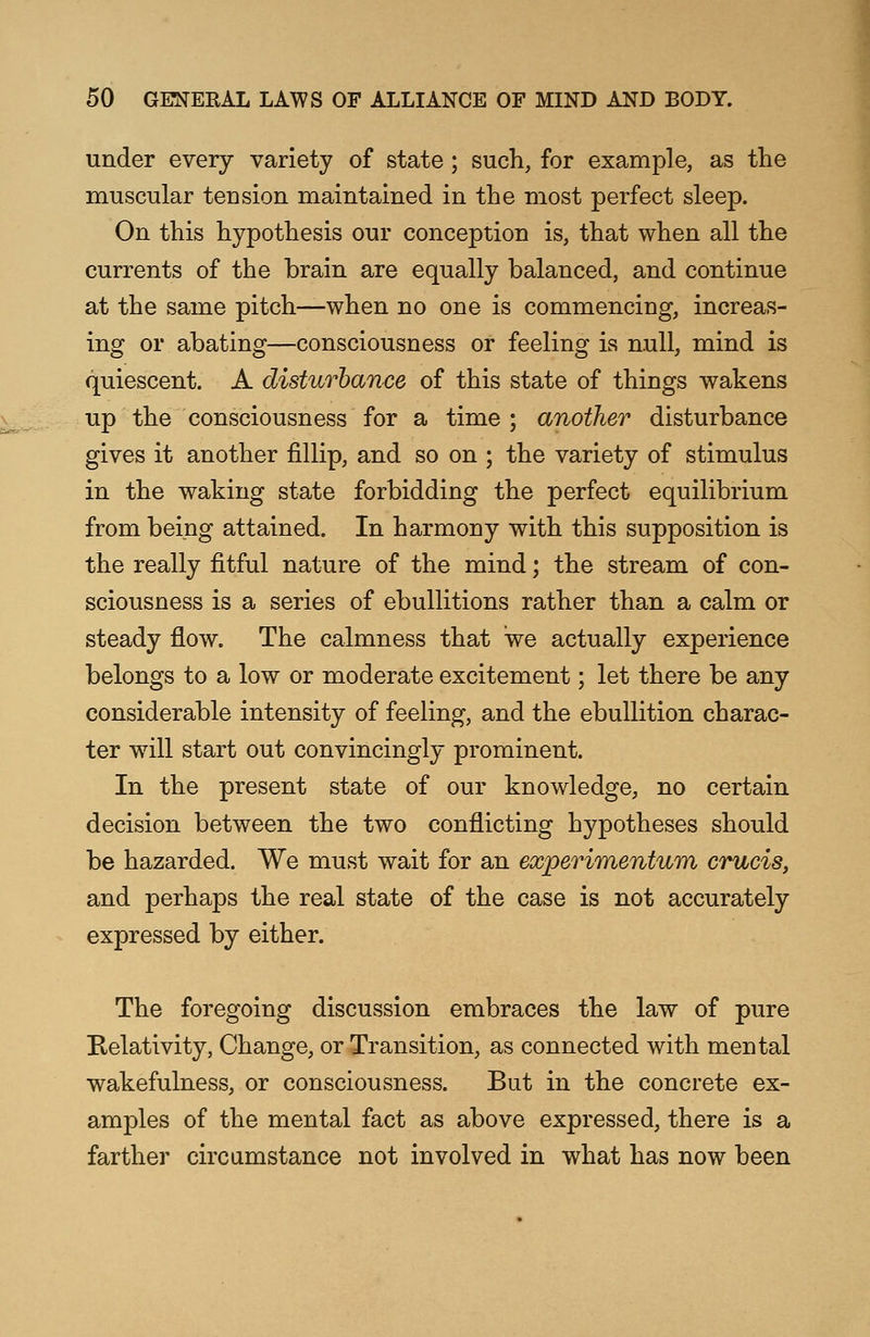 under every variety of state; such, for example, as the muscular tension maintained in the most perfect sleep. On this hypothesis our conception is, that when all the currents of the brain are equally balanced, and continue at the same pitch—when no one is commencing, increas- ing or abating—consciousness or feeling is null, mind is quiescent. A disturbance of this state of things wakens up the consciousness for a time ; another disturbance gives it another fillip, and so on ; the variety of stimulus in the waking state forbidding the perfect equilibrium from being attained. In harmony with this supposition is the really fitful nature of the mind; the stream of con- sciousness is a series of ebullitions rather than a calm or steady flow. The calmness that we actually experience belongs to a low or moderate excitement; let there be any considerable intensity of feeling, and the ebullition charac- ter will start out convincingly prominent. In the present state of our knowledge, no certain decision between the two conflicting hypotheses should be hazarded. We must wait for an experimentum crucis, and perhaps the real state of the case is not accurately expressed by either. The foregoing discussion embraces the law of pure Relativity, Change, or Transition, as connected with mental wakefulness, or consciousness. But in the concrete ex- amples of the mental fact as above expressed, there is a farther circumstance not involved in what has now been