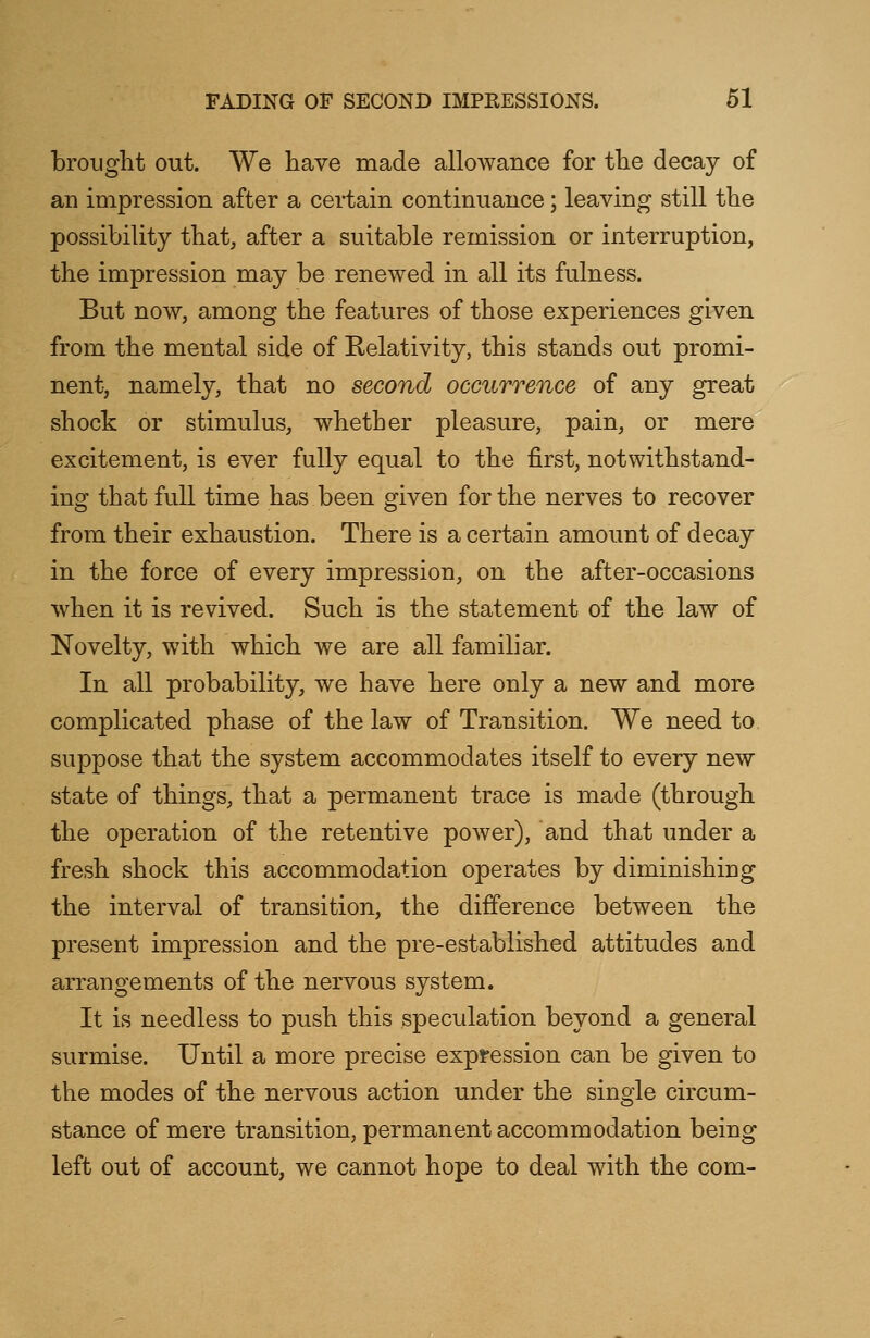 brought out. We have made allowance for the decay of an impression after a certain continuance; leaving still the possibility that, after a suitable remission or interruption, the impression may be renewed in all its fulness. But now, among the features of those experiences given from the mental side of Relativity, this stands out promi- nent, namely, that no second occurrence of any great shock or stimulus, whether pleasure, pain, or mere excitement, is ever fully equal to the first, notwithstand- ing that full time has been given for the nerves to recover from their exhaustion. There is a certain amount of decay in the force of every impression, on the after-occasions when it is revived. Such is the statement of the law of Novelty, with which we are all familiar. In all probability, we have here only a new and more complicated phase of the law of Transition. We need to. suppose that the system accommodates itself to every new state of things, that a permanent trace is made (through the operation of the retentive power), and that under a fresh shock this accommodation operates by diminishing the interval of transition, the difference between the present impression and the pre-established attitudes and arrangements of the nervous system. It is needless to push this speculation beyond a general surmise. Until a more precise expression can be given to the modes of the nervous action under the single circum- stance of mere transition, permanent accommodation being left out of account, we cannot hope to deal with the com-