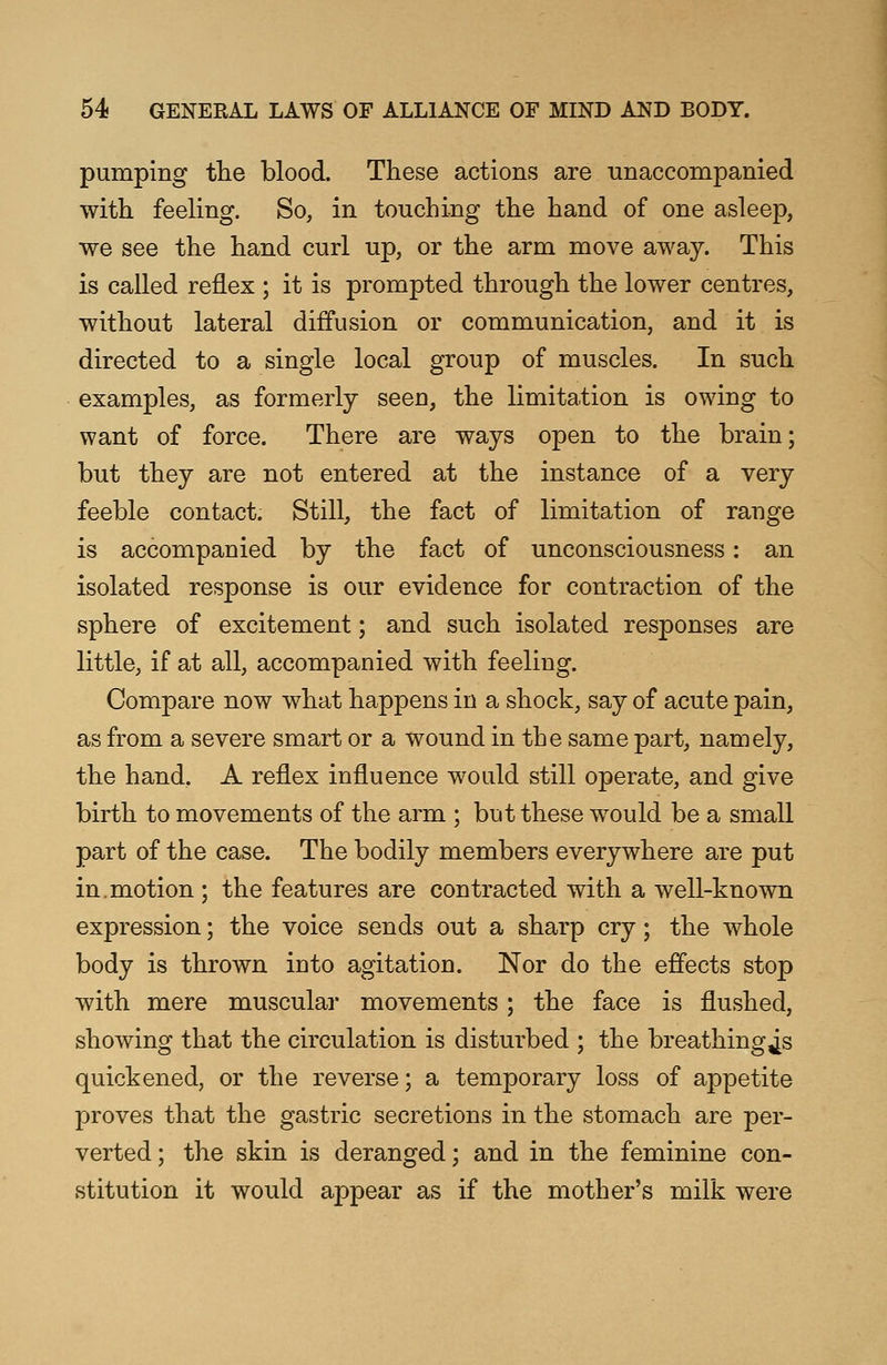 pumping the blood. These actions are unaccompanied with feeling. So, in touching the hand of one asleep, we see the hand curl up, or the arm move away. This is called reflex ; it is prompted through the lower centres, without lateral diffusion or communication, and it is directed to a single local group of muscles. In such examples, as formerly seen, the limitation is owing to want of force. There are ways open to the brain; but they are not entered at the instance of a very feeble contact. Still, the fact of limitation of range is accompanied by the fact of unconsciousness: an isolated response is our evidence for contraction of the sphere of excitement; and such isolated responses are little, if at all, accompanied with feeling. Compare now what happens in a shock, say of acute pain, as from a severe smart or a wound in the same part, namely, the hand. A reflex influence would still operate, and give birth to movements of the arm ; but these would be a small part of the case. The bodily members everywhere are put in.motion ; the features are contracted with a well-known expression; the voice sends out a sharp cry; the whole body is thrown into agitation. Nor do the effects stop with mere muscular movements; the face is flushed, showing that the circulation is disturbed ; the breathing^s quickened, or the reverse; a temporary loss of appetite proves that the gastric secretions in the stomach are per- verted ; the skin is deranged; and in the feminine con- stitution it would appear as if the mother's milk were