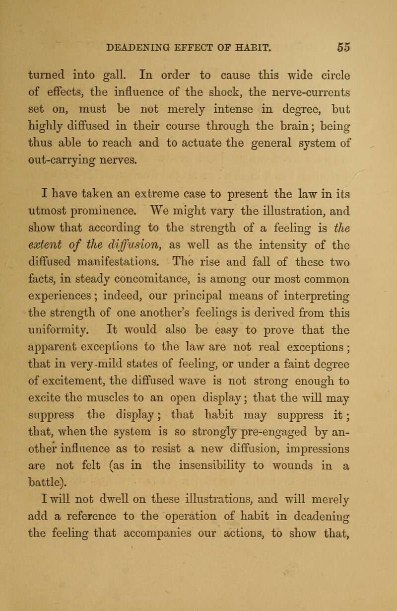 turned into gall. In order to cause this wide circle of effects, the influence of the shock, the nerve-currents set on, must be not merely intense in degree, but highly diffused in their course through the brain; being thus able to reach and to actuate the general system of out-carrying nerves. I have taken an extreme case to present the law in its utmost prominence. We might vary the illustration, and show that according to the strength of a feeling is the extent of the diffusion, as well as the intensity of the diffused manifestations. The rise and fall of these two facts, in steady concomitance, is among our most common experiences; indeed, our principal means of interpreting the strength of one another's feelings is derived from this uniformity. It would also be easy to prove that the apparent exceptions to the law are not real exceptions; that in very-mild states of feeling, or under a faint degree of excitement, the diffused wave is not strong enough to excite the muscles to an open display; that the will may suppress the display; that habit may suppress it; that, when the system is so strongly pre-engaged by an- other influence as to resist a new diffusion, impressions are not felt (as in the insensibility to wounds in a battle). I will not dwell on these illustrations, and will merely add a reference to the operation of habit in deadening the feeling that accompanies our actions, to show that,