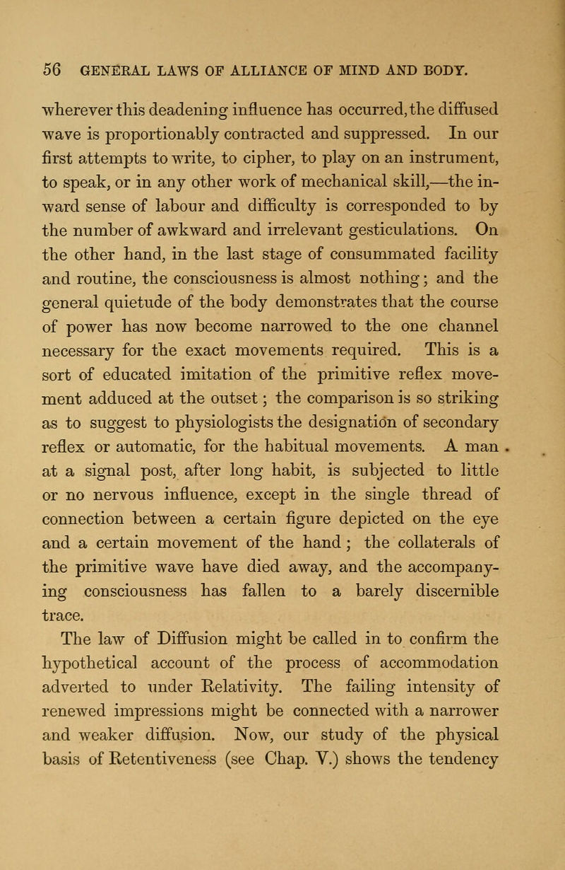 wherever this deadening influence has occurred, the diffused wave is proportion ably contracted and suppressed. In our first attempts to write, to cipher, to play on an instrument, to speak, or in any other work of mechanical skill,—the in- ward sense of labour and difficulty is corresponded to by the number of awkward and irrelevant gesticulations. On the other hand, in the last stage of consummated facility and routine, the consciousness is almost nothing; and the general quietude of the body demonstrates that the course of power has now become narrowed to the one channel necessary for the exact movements required. This is a sort of educated imitation of the primitive reflex move- ment adduced at the outset; the comparison is so striking as to suggest to physiologists the designation of secondary reflex or automatic, for the habitual movements. A man at a signal post, after long habit, is subjected to little or no nervous influence, except in the single thread of connection between a certain figure depicted on the eye and a certain movement of the hand; the collaterals of the primitive wave have died away, and the accompany- ing consciousness has fallen to a barely discernible trace. The law of Diffusion might be called in to confirm the hypothetical account of the process of accommodation adverted to under Relativity. The failing intensity of renewed impressions might be connected with a narrower and weaker diffusion. Now, our study of the physical basis of Retentiveness (see Chap. V.) shows the tendency