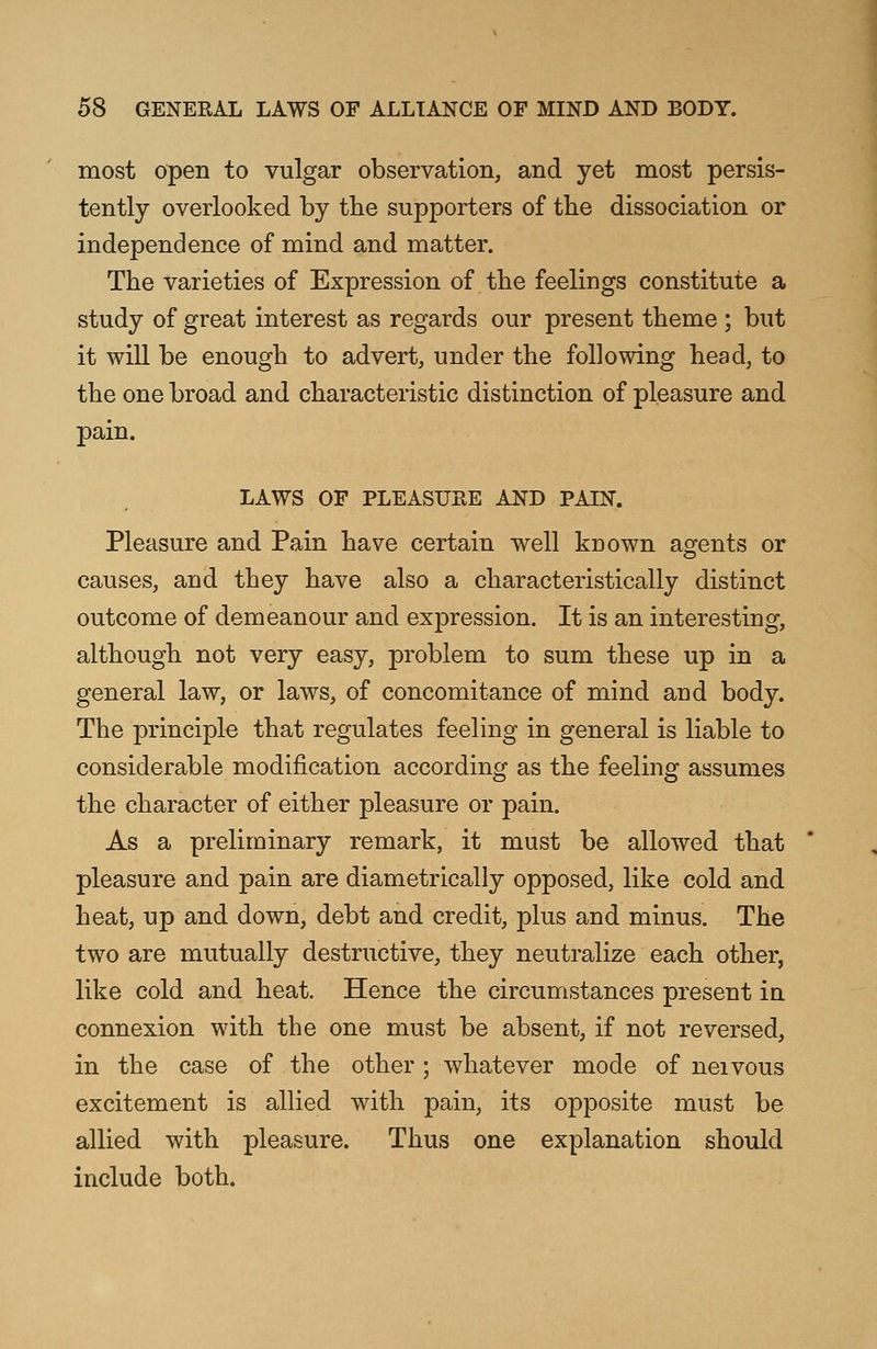 most open to vulgar observation, and yet most persis- tently overlooked by the supporters of the dissociation or independence of mind and matter. The varieties of Expression of the feelings constitute a study of great interest as regards our present theme ; but it will be enough to advert, under the following head, to the one broad and characteristic distinction of pleasure and pain. LAWS OF PLEASURE AND PAIN. Pleasure and Pain have certain well known agents or causes, and they have also a characteristically distinct outcome of demeanour and expression. It is an interesting, although not very easy, problem to sum these up in a general law, or laws, of concomitance of mind and body. The principle that regulates feeling in general is liable to considerable modification according as the feeling assumes the character of either pleasure or pain. As a preliminary remark, it must be allowed that pleasure and pain are diametrically opposed, like cold and heat, up and down, debt and credit, plus and minus. The two are mutually destructive, they neutralize each other, like cold and heat. Hence the circumstances present in connexion with the one must be absent, if not reversed, in the case of the other; whatever mode of neivous excitement is allied with pain, its opposite must be allied with pleasure. Thus one explanation should include both.