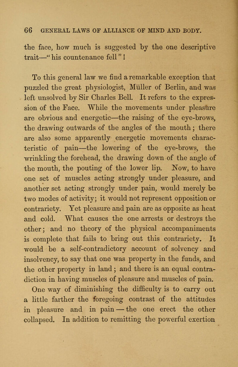 the face, how much is suggested by the one descriptive trait— his countenance fell ! To this general law we find a remarkable exception that puzzled the great physiologist, Muller of Berlin, and was left unsolved by Sir Charles Bell. It refers to the expres- sion of the Face. While the movements under pleasure are obvious and energetic—the raising of the eye-brows, the drawing outwards of the angles of the mouth; there are also some apparently energetic movements charac- teristic of pain—the lowering of the eye-brows, the wrinkling the forehead, the drawing down of the angle of the mouth, the pouting of the lower lip. Now, to have one set of muscles acting strongly under pleasure, and another set acting strongly under pain, would merely be two modes of activity; it would not represent opposition or contrariety. Yet pleasure and pain are as opposite as heat and cold. What causes the one arrests or destroys the other; and no theory of the physical accompaniments is complete that fails to bring out this contrariety. It would be a self-contradictory account of solvency and insolvency, to say that one was property in the funds, and the other property in land ; and there is an equal contra- diction in having muscles of pleasure and muscles of pain. One way of diminishing the difficulty is to carry out a little farther the foregoing contrast of the attitudes in pleasure and in pain — the one erect the other collapsed. In addition to remitting the powerful exertion