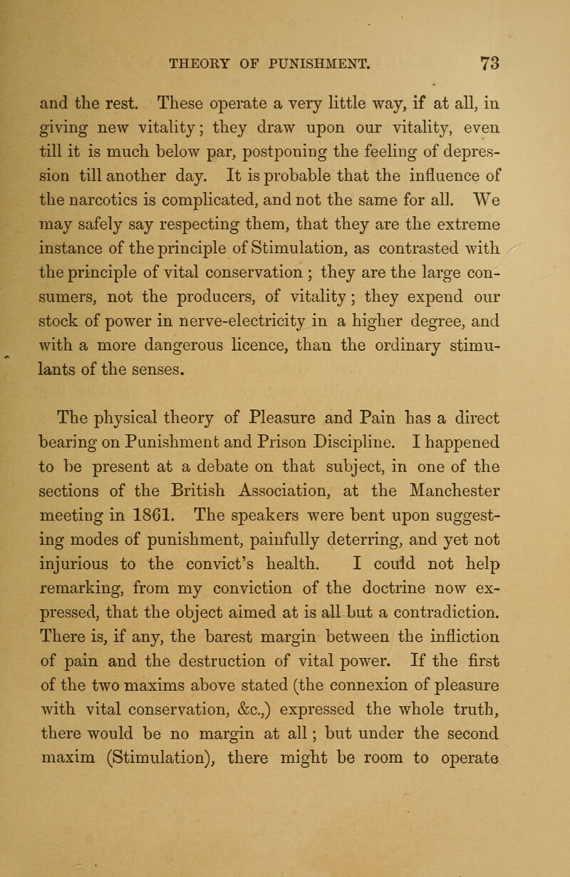 and the rest. These operate a very little way, if at all, in giving new vitality; they draw upon our vitality, even till it is much below par, postponing the feeling of depres- sion till another day. It is probable that the influence of the narcotics is complicated, and not the same for all. We may safely say respecting them, that they are the extreme instance of the principle of Stimulation, as contrasted with the principle of vital conservation ; they are the large con- sumers, not the producers, of vitality; they expend our stock of power in nerve-electricity in a higher degree, and with a more dangerous licence, than the ordinary stimu- lants of the senses. The physical theory of Pleasure and Pain has a direct bearing on Punishment and Prison Discipline. I happened to be present at a debate on that subject, in one of the sections of the British Association, at the Manchester meeting in 1861. The speakers were bent upon suggest- ing modes of punishment, painfully deterring, and yet not injurious to the convict's health. I could not help remarking, from my conviction of the doctrine now ex- pressed, that the object aimed at is all but a contradiction. There is, if any, the barest margin between the infliction of pain and the destruction of vital power. If the first of the two maxims above stated (the connexion of pleasure with vital conservation, &c.;) expressed the whole truth, there would be no margin at all; but under the second maxim (Stimulation), there might be room to operate