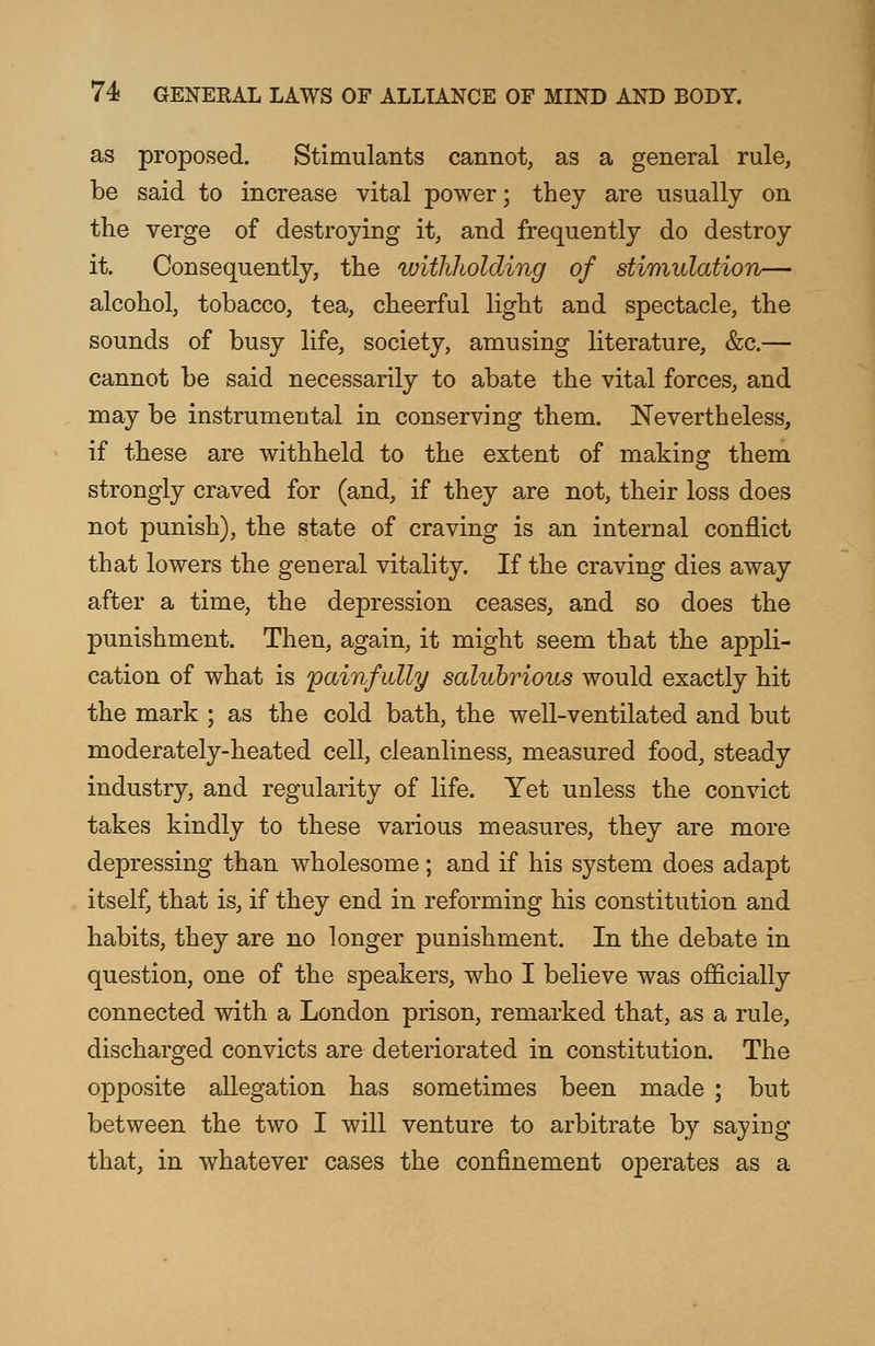 as proposed. Stimulants cannot, as a general rule, be said to increase vital power; they are usually on the verge of destroying it, and frequently do destroy it. Consequently, the withholding of stimulation— alcohol, tobacco, tea, cheerful light and spectacle, the sounds of busy life, society, amusing literature, &c.— cannot be said necessarily to abate the vital forces, and may be instrumental in conserving them. Nevertheless, if these are withheld to the extent of making them strongly craved for (and, if they are not, their loss does not punish), the state of craving is an internal conflict that lowers the general vitality. If the craving dies away after a time, the depression ceases, and so does the punishment. Then, again, it might seem that the appli- cation of what is painfully salubrious would exactly hit the mark ; as the cold bath, the well-ventilated and but moderately-heated cell, cleanliness, measured food, steady industry, and regularity of life. Yet unless the convict takes kindly to these various measures, they are more depressing than wholesome; and if his system does adapt itself, that is, if they end in reforming his constitution and habits, they are no longer punishment. In the debate in question, one of the speakers, who I believe was officially connected with a London prison, remarked that, as a rule, discharged convicts are deteriorated in constitution. The opposite allegation has sometimes been made ; but between the two I will venture to arbitrate by saying that, in whatever cases the confinement operates as a