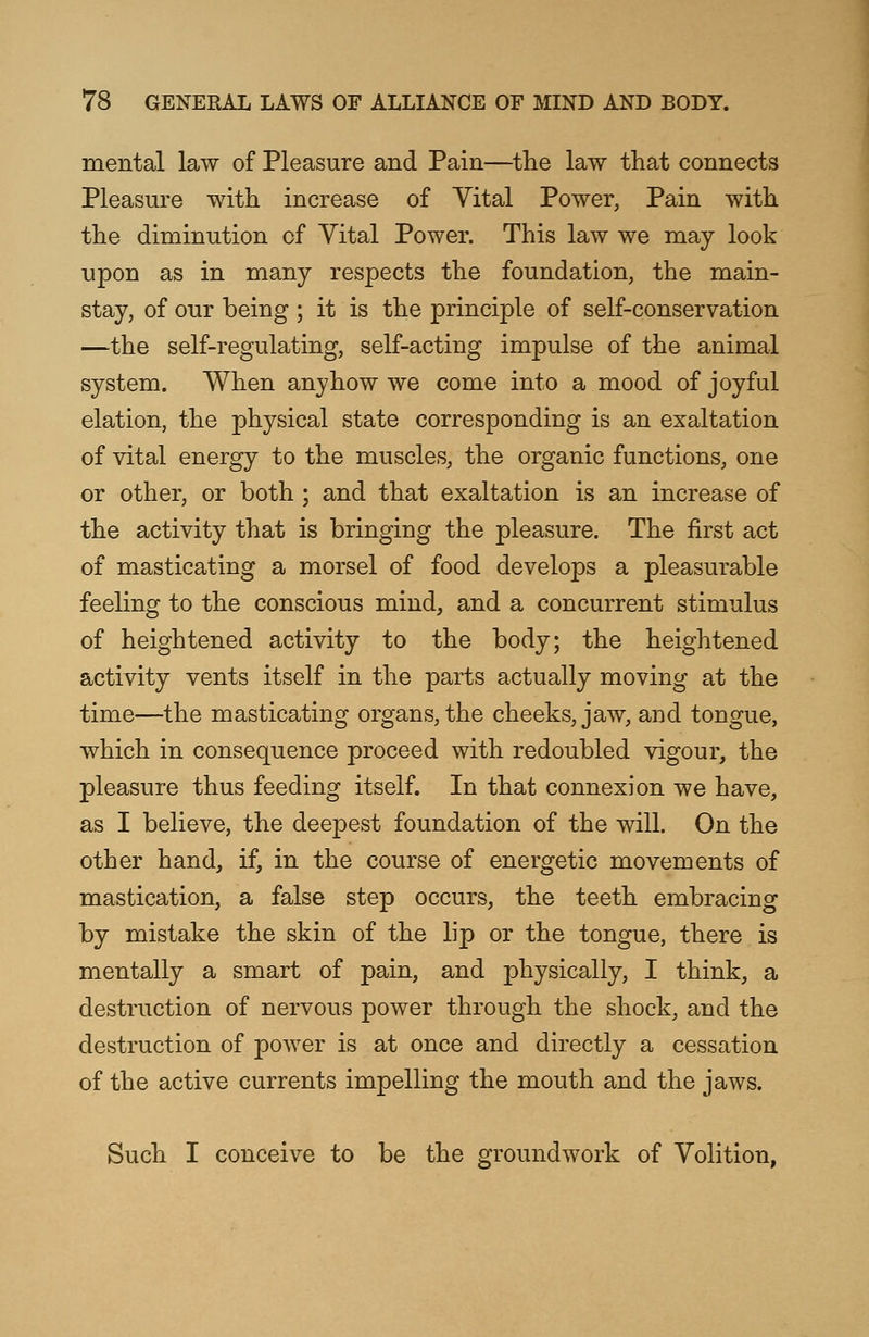 mental law of Pleasure and Pain—the law that connects Pleasure with increase of Vital Power, Pain with the diminution of Yital Power. This law we may look upon as in many respects the foundation, the main- stay, of our being ; it is the principle of self-conservation —the self-regulating, self-acting impulse of the animal system. When anyhow we come into a mood of joyful elation, the physical state corresponding is an exaltation of vital energy to the muscles, the organic functions, one or other, or both ; and that exaltation is an increase of the activity that is bringing the pleasure. The first act of masticating a morsel of food develops a pleasurable feeling to the conscious mind, and a concurrent stimulus of heightened activity to the body; the heightened activity vents itself in the parts actually moving at the time—the masticating organs, the cheeks, jaw, and tongue, which in consequence proceed with redoubled vigour, the pleasure thus feeding itself. In that connexion we have, as I believe, the deepest foundation of the will. On the other hand, if, in the course of energetic movements of mastication, a false step occurs, the teeth embracing by mistake the skin of the lip or the tongue, there is mentally a smart of pain, and physically, I think, a destruction of nervous power through the shock, and the destruction of power is at once and directly a cessation of the active currents impelling the mouth and the jaws. Such I conceive to be the groundwork of Volition,