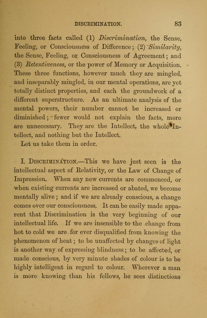 into three facts called (1) Discrimination, the Sense, Feeling, or Consciousness of Difference; (2) Similarity, the Sense, Feeling, or Consciousness of Agreement; and (3) Retentiveness, or the power of Memory or Acquisition. These three functions, however much they are mingled, and inseparably mingled, in our mental operations, are yet totally distinct properties, and each the groundwork of a different superstructure. As an ultimate analysis of the mental powers, their number cannot be increased or diminished; ' fewer would not explain the facts, more are unnecessary. They are the Intellect, the whole*In- tellect, and nothing but the Intellect. Let us take them in order. I. Discrimination.—This we have just seen is the intellectual aspect of Relativity, or the Law of Change of Impression. When any new currents are commenced, or when existing currents are increased or abated, we become mentally alive; and if we are already conscious, a change comes over our consciousness. It can be easily made appa- rent that Discrimination is the very beginning of our intellectual life. If we are insensible to the change from hot to cold we are for ever disqualified from knowing the phenomenon of heat; to be unaffected by changes of light is another way of expressing blindness; to be affected, or made conscious, by very minute shades of colour is to be highly intelligent in regard to colour. Wherever a man is more knowing than his fellows, he sees distinctions