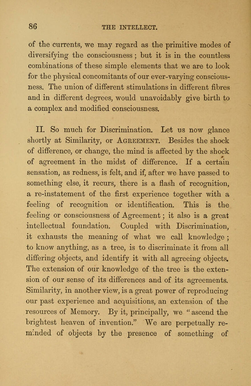 of the currents, we may regard as the primitive modes of diversifying the consciousness; but it is in the countless combinations of these simple elements that we are to look for the physical concomitants of our ever-varying conscious- ness. The union of different stimulations in different fibres and in different degrees, would unavoidably give birth to a complex and modified consciousness. II. So much for Discrimination. Let us now glance shortly at Similarity, or Agreement. Besides the shock of difference, or change, the mind is affected by the shock of agreement in the midst of difference. If a certain sensation, as redness, is felt, and if, after we have passed to something else, it recurs, there is a flash of recognition, a re-instatement of the first experience together with a feeling of recognition or identification. This is the feeling or consciousness of Agreement; it also is a great intellectual foundation. Coupled with Discrimination, it exhausts the meaning of what we call knowledge ; to know anything, as a tree, is to discriminate it from all differing objects, and identify it with all agreeing objects. The extension of our knowledge of the tree is the exten- sion of our sense of its differences and of its agreements. Similarity, in another view, is a great power of reproducing our past experience and acquisitions, an extension of the resources of Memory. By it, principally, we  ascend the brightest heaven of invention. We are perpetually re- minded of objects by the presence of something of