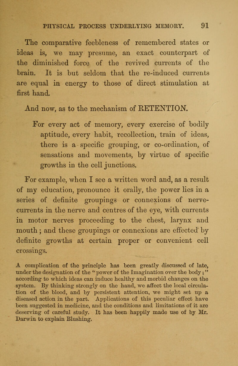 The comparative feebleness of remembered states or ideas is, we may presume, an exact counterpart of the diminished force of the revived currents of the brain. It is but seldom that the re-induced currents are equal in energy to those of direct stimulation at first hand. And now, as to the mechanism of RETENTION. For every act of memory, every exercise of bodily aptitude, every habit, recollection, train of ideas, there is a specific grouping, or co-ordination, of sensations and movements, by virtue of specific growths in the cell junctions. For example, when I see a written word and, as a result of my education, pronounce it orally, the power lies in a series of definite groupings or connexions of nerve- currents in the nerve and centres of the eye, with currents in motor nerves proceeding to the chest, larynx and mouth; and these groupings or connexions are effected by definite growths at certain proper or convenient cell crossings. A complication of the principle has been greatly discussed of late, under the designation of the  power of the Imagination over the body ; according to which ideas can induce healthy and morbid changes on the system. By thinking strongly on the hand, we affect the local circula- tion of the blood, and by persistent attention, we might set up a diseased action in the part. Applications of this peculiar effect have been suggested in medicine, and the conditions and limitations of it are deserving of careful study. It has been happily made use of by Mr. Darwin to explain Blushing.