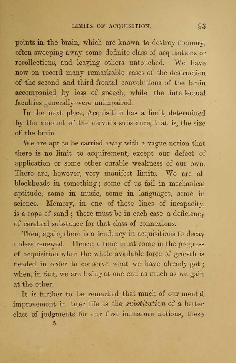 points in the brain, which are known to destroy memory, often sweeping away some definite class of acquisitions or recollections, and leaving others untouched. We have now on record many remarkable cases of the destruction of the second and third frontal convolutions of the brain accompanied by loss of speech, while the intellectual faculties generally were unimpaired. In the next place, Acquisition has a limit, determined by the amount of the nervous substance, that is, the size of the brain. We are apt to be carried away with a vague notion that there is no limit to acquirement, except our defect of application or some other curable weakness of our own. There are, however, very manifest limits. We are all blockheads in something; some of us fail in mechanical aptitude, some in music, some in languages, some in science. Memory, in one of these lines of incapacity, is a rope of sand ; there must be in each case a deficiency of cerebral substance for that class of connexions. Then, again, there is a tendency in acquisitions to decay unless renewed. Hence, a time must come in the progress of acquisition when the whole available force of growth is needed in order to conserve what we have already got; when, in fact, we are losing at one end as much as we gain at the other. It is further to be remarked that much of our mental improvement in later life is the substitution of a better class of judgments for our first immature notions, these 5