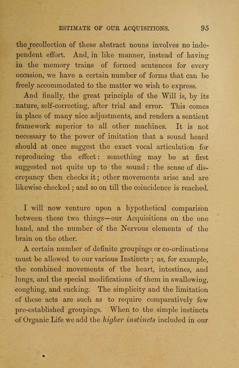 the recollection of these abstract nouns involves no inde- pendent effort. And, in like manner, instead of having in the memory trains of formed sentences for every occasion, we have a certain number of forms that can be freely accommodated to the matter we wish to express. And finally, the great principle of the Will is, by its . nature, self-correcting, after trial and error. This comes in place of many nice adjustments, and renders a sentient framework superior to all other machines. It is not necessary to the power of imitation that a sound heard should at once suggest the exact vocal articulation for reproducing the effect: something may be at first suggested not quite up to the sound: the sense of dis- crepancy then checks it; other movements arise and are likewise checked ; and so on till the coincidence is reached. I will now venture upon a hypothetical comparison between these two things—our Acquisitions on the one hand, and the number of the Nervous elements of the brain on the other. A certain number of definite groupings or co-ordinations must be allowed to our various Instincts ; as, for example, the combined movements of the heart, intestines, and lungs, and the special modifications of them in swallowing, -coughing, and sucking. The simplicity and the limitation of these acts are such as to require comparatively few pre-established groupings. When to the simple instincts of Organic Life we add tbe higher instincts included in our