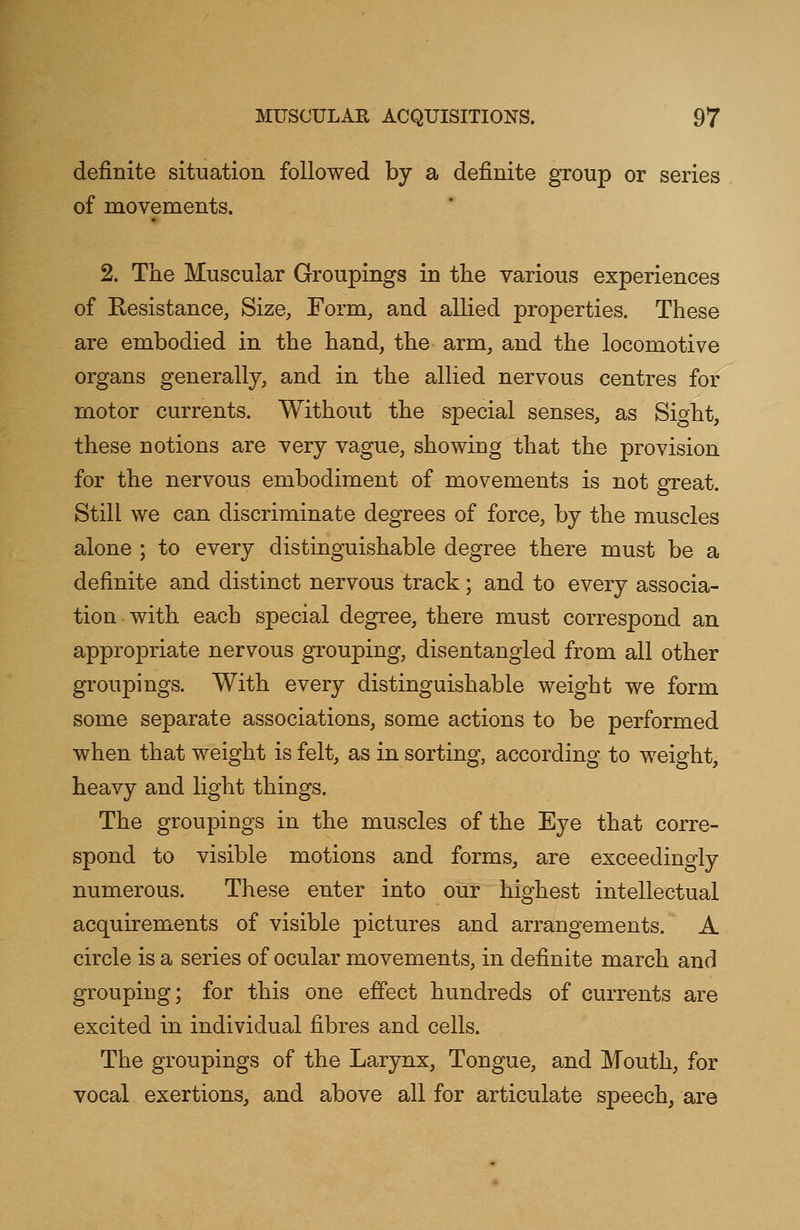 definite situation followed by a definite group or series of movements. 2. The Muscular Groupings in the various experiences of Resistance, Size, Form, and allied properties. These are embodied in the hand, the arm, and the locomotive organs generally, and in the allied nervous centres for motor currents. Without the special senses, as Sight, these notions are very vague, showing that the provision for the nervous embodiment of movements is not great. Still we can discriminate degrees of force, by the muscles alone ; to every distinguishable degree there must be a definite and distinct nervous track; and to every associa- tion with each special degree, there must correspond an appropriate nervous grouping, disentangled from all other groupings. With every distinguishable weight we form some separate associations, some actions to be performed when that weight is felt, as in sorting, according to weight, heavy and light things. The groupings in the muscles of the Eye that corre- spond to visible motions and forms, are exceedingly numerous. These enter into our highest intellectual acquirements of visible pictures and arrangements. A circle is a series of ocular movements, in definite march and grouping; for this one effect hundreds of currents are excited in individual fibres and cells. The groupings of the Larynx, Tongue, and Mouth, for vocal exertions, and above all for articulate speech, are